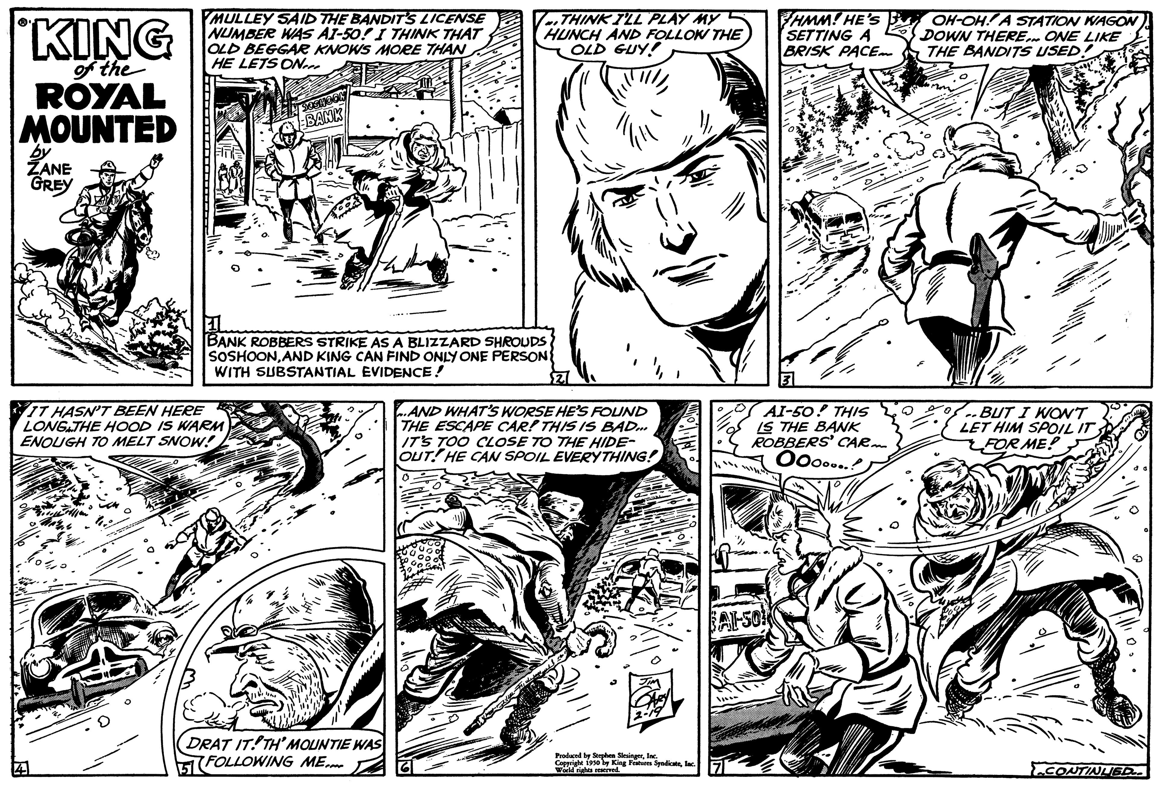 Line OCR: KING of the ROYAL MOUNTED by ZANE GREY MULLEY SAID THE BANDIT'S LICENSE NUMBER WAS AI-50! I THINK THAT OLD BEGGAR KNOWS MORE THAN HE LETS ON SOPHOON BANK IT HASN'T BEEN HERE LONG THE HOOD IS WARM ENOUGH TO MELT SNOW! I BANK ROBBERS STRIKE AS A BLIZZARD SHROUDS SOSHOONAND KING CAN FIND ONLY ONE PERSON WITH SUBSTANTIAL EVIDENCE! THINK I'LL PLAY MY HUNCH AND FOLLOW THE OLD GUY! (DRAT ITTH'MOUNTIE WAS FOLLOWING ME AND WHAT'S WORSE HE'S FOUND THE ESCAPE CAR! THIS IS BAD... IT'S TOO CLOSE TO THE HIDE- OUT! HE CAN SPOIL EVERYTHING! Produced by Stephen SlesingerInc Conight 1950 by King From Spadicatec hereved HMM! HE'S SETTING A BRISK PACE. AI-50! THIS IS THE BANK ROBBERS' CAR Ooo....! BALSO OH-OH! A STATION WAGON DOWN THERE ONE LIKE THE BANDITS USED 201 BUT I WONT LET HIM SPOIL IT FOR ME! CONTINUED KING of the ROYAL MOUNTED by ZANE GREY MULLEY SAID THE BANDIT'S LICENSE NUMBER WAS AI - 50 ! I THINK THAT OLD BEGGAR KNOWS MORE THAN HE LETS ON SOPHOON BANK IT HASN'T BEEN HERE LONG THE HOOD IS WARM ENOUGH TO MELT SNOW ! I BANK ROBBERS STRIKE AS A BLIZZARD SHROUDS SOSHOONAND KING CAN FIND ONLY ONE PERSON WITH SUBSTANTIAL EVIDENCE ! THINK I'LL PLAY MY HUNCH AND FOLLOW THE OLD GUY ! ( DRAT ITTH'MOUNTIE WAS FOLLOWING ME AND WHAT'S WORSE HE'S FOUND THE ESCAPE CAR ! THIS IS BAD ... IT'S TOO CLOSE TO THE HIDE OUT ! HE CAN SPOIL EVERYTHING ! Produced by Stephen SlesingerInc Conight 1950 by King From Spadicatec hereved HMM ! HE'S SETTING A BRISK PACE . AI - 50 ! THIS IS THE BANK ROBBERS ' CAR Ooo .... ! BALSO OH - OH ! A STATION WAGON DOWN THERE ONE LIKE THE BANDITS USED 201 BUT I WONT LET HIM SPOIL IT FOR ME ! CONTINUED