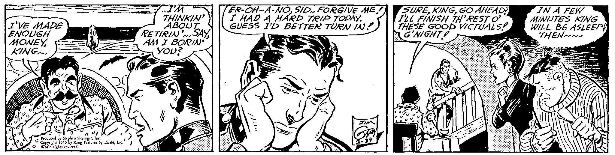 Font OCR: I'VE MADE ENOUGH MONEYKING... Produced by Stephen SlesingerIn Copyright 1930 ly King Features SyndicateInc. World rights reserved. THINKIN' ABOUT RETIRIN SAY AM I BORIN YOU? ER-OH-A-NOSID.. FORGIVE ME! I HAD A HARD TRIP TODAY. GUESS I'D BETTER TURN IN SUREGO AHEAD! I'LL FINISH TH'RESTO THESE GOOD VICTUALS! G'NIGHT! IN A FEW MINUTES KING WILL BE ASLEEP! THEN I'VE MADE ENOUGH MONEYKING ... Produced by Stephen SlesingerIn Copyright 1930 ly King Features SyndicateInc. World rights reserved . THINKIN ' ABOUT RETIRIN SAY AM I BORIN YOU ? ER - OH - A - NOSID .. FORGIVE ME ! I HAD A HARD TRIP TODAY . GUESS I'D BETTER TURN IN SUREGO AHEAD ! I'LL FINISH TH'RESTO THESE GOOD VICTUALS ! G'NIGHT ! IN A FEW MINUTES KING WILL BE ASLEEP ! THEN