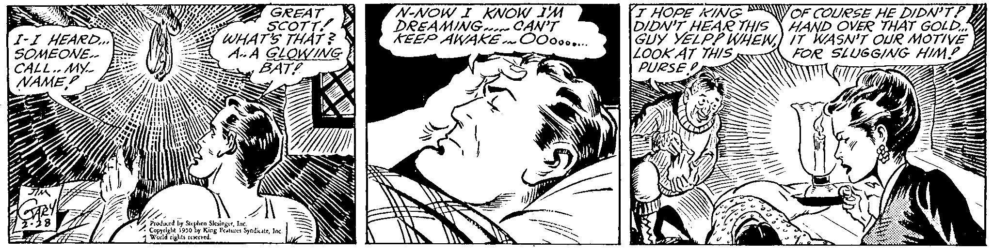 Font OCR: I-I HEARD..... SOMEONE. CALL.. MY.. NAME JIM GARY GREAT SCOTT WHAT'S THAT? AA GLOWING BAT! Produced by Stephen SingerInc. Copyright 1950 ly King Features SyndicateInc World rights reserved. N-NOW I KNOW I'M DREAMING CAN'T KEEP AWAKE. OOO...... I HOPE KING DIDN'T HEAR THIS GUY YELP? WHEWLOOK AT THIS PURSE OF COURSE HE DIDN'T? HAND OVER THAT GOLD... IT WASN'T OUR MOTIVE FOR SLUGGING HIM! I - I HEARD ..... SOMEONE . CALL .. MY .. NAME JIM GARY GREAT SCOTT WHAT'S THAT ? AA GLOWING BAT ! Produced by Stephen SingerInc. Copyright 1950 ly King Features SyndicateInc World rights reserved . N - NOW I KNOW I'M DREAMING CAN'T KEEP AWAKE . OOO ...... I HOPE KING DIDN'T HEAR THIS GUY YELP ? WHEWLOOK AT THIS PURSE OF COURSE HE DIDN'T ? HAND OVER THAT GOLD ... IT WASN'T OUR MOTIVE FOR SLUGGING HIM !