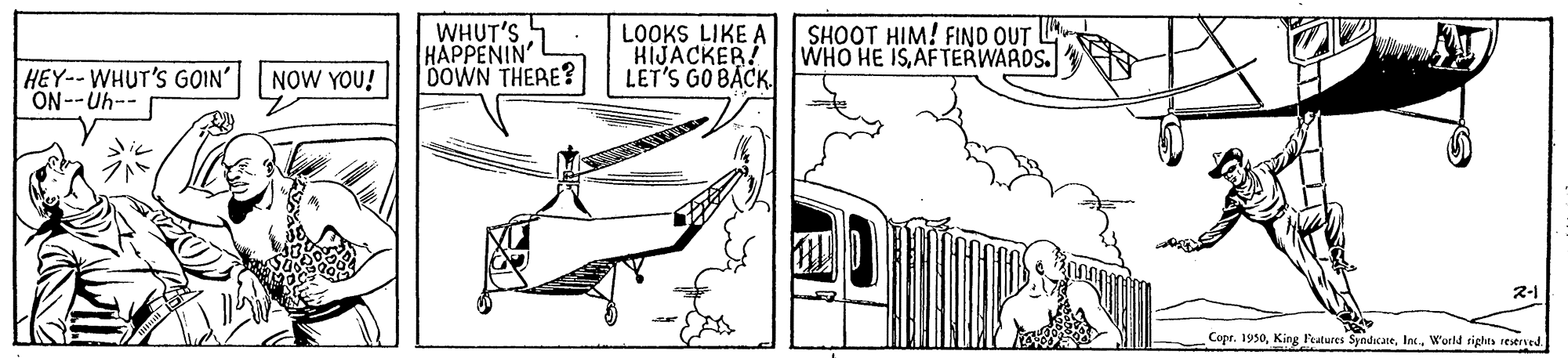Slope OCR: WHUT'S 5 HAPPENIN' DOWN THERE? LOOKS LIKE A HIJACKER! LET'S GO BÁCK SHOOT HIM! FIND OUT WHO HE ISAFTERWARDS. HEY--WHUT'S GOIN' NOW YOU! ON--Uh-- 2-1 Copr. 1950World sights reersed WHUT'S 5 HAPPENIN' DOWN THERE? LOOKS LIKE A HIJACKER! LET'S GO BÁCK SHOOT HIM! FIND OUT WHO HE ISAFTERWARDS. HEY--WHUT'S GOIN' NOW YOU! ON--Uh-- 2-1 Copr. 1950King Features SyndicaneWorld sights reersed