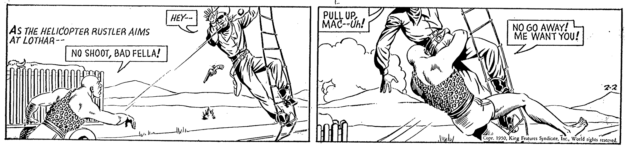 Mammal OCR: PULL UP. MAC--Uh! HEY-- AS THE HELICOPTER RUSTLER AIMS AT LOTHAR-- NO GO AWAY! ME WANT YOU! NO SHOOTBAD FELLA! 23 Copr. 1930World rights reserved. PULL UP. MAC--Uh! HEY-- AS THE HELICOPTER RUSTLER AIMS AT LOTHAR-- NO GO AWAY! ME WANT YOU! NO SHOOTBAD FELLA! 23 Copr. 1930King Fea?ures SyndicateWorld rights reserved.