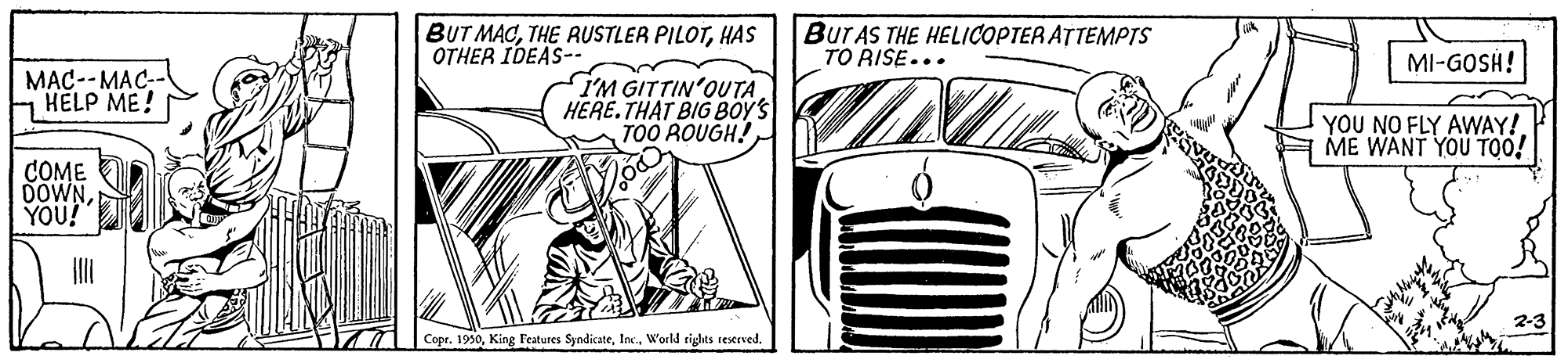 Grille OCR: BUT MACHAS OTHER IDEAS-. BUTAS THE HELICOPTER ATTEMPTS TO RISE... MI-GOSH! MAC--MAC-- HELP ME! I'M GITTIN'OUTA HERE.THAT BIG BOYS TOO ROUGH! YOU NO FLY AWAY! ME WANT YOU TOO! COME DOWNYOU! 2-3 Copr. 1990BUT MACTHE RUSTLER PILOTHAS OTHER IDEAS-. BUTAS THE HELICOPTER ATTEMPTS TO RISE... MI-GOSH! MAC--MAC-- HELP ME! I'M GITTIN'OUTA HERE.THAT BIG BOYS TOO ROUGH! YOU NO FLY AWAY! ME WANT YOU TOO! COME DOWNYOU! 2-3 Copr. 1990King l'eatures SyndicateWorld sights reserved