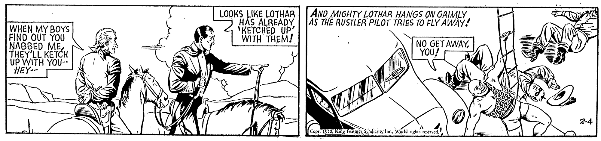 Rectangle OCR: LOOKS LIKE LOTHAR HAS ALREADY 'KETCHED UP WITH THEM! AND MIGHTY LOTHAR HANGS QN GRIMLY AS THE RUSTLER PILOT TRIES TO FLY AWAY! WHEN MY BOYS FIND OUT YOU NABBED METHEY'LL KETCH UP WITH YOU-- HEY-- NO GET AWAYYOU! 2-4 Copr. 1950Inc. World righes reseved. LOOKS LIKE LOTHAR HAS ALREADY 'KETCHED UP WITH THEM! AND MIGHTY LOTHAR HANGS QN GRIMLY AS THE RUSTLER PILOT TRIES TO FLY AWAY! WHEN MY BOYS FIND OUT YOU NABBED METHEY'LL KETCH UP WITH YOU-- HEY-- NO GET AWAYYOU! 2-4 Copr. 1950King tearuk SjndikateInc. World righes reseved.