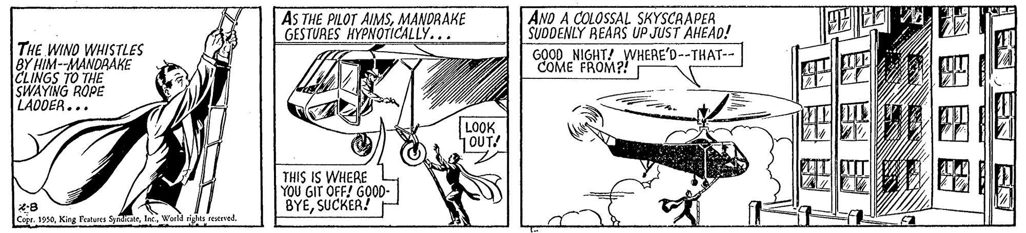 Newspaper OCR: AS THE PILOT AIMSMANDRAKE GESTURES HYPNOTICALLY... AND A COLOSSAL SKYSCRAPER SUDDENLY REARS UP JUST AHEAD! GOOD NIGHT! WHERE'D--THAT-- THE WINO WHISTLES BY HIM--MANDRAKE CLINGS TO THE SWAYING ROPE LADOER... COME FROM?! LOOK 1OUT! THIS IS WHERE YOU GIT OFF! GOOD- BYESUCKER! Copr. 1950World rights reserved. AS THE PILOT AIMSMANDRAKE GESTURES HYPNOTICALLY... AND A COLOSSAL SKYSCRAPER SUDDENLY REARS UP JUST AHEAD! GOOD NIGHT! WHERE'D--THAT-- THE WINO WHISTLES BY HIM--MANDRAKE CLINGS TO THE SWAYING ROPE LADOER... COME FROM?! LOOK 1OUT! THIS IS WHERE YOU GIT OFF! GOOD- BYESUCKER! Copr. 1950King Features SyndicateWorld rights reserved.