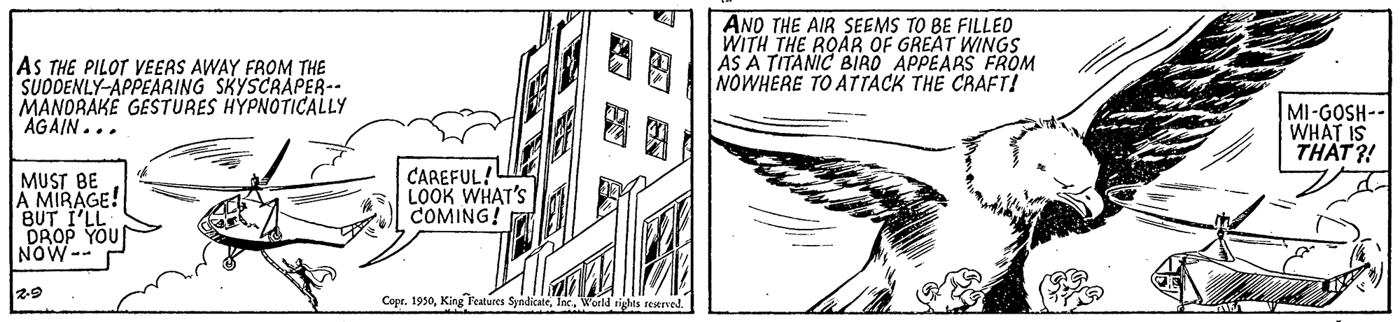 Line art OCR: ? ANO THE AIR SEEMS TO BE FILLED WITH THE ROAR OF GREAT WINGS AS A TITANIC BIRO APPEARS FROM NOWHERE TO ATTACK THE CRAFT! AS THE PILOT VEERS AWAY FROM THE SUDDENLY-APPEARING SKYSCRAPER-- MANORAKE GESTURES HYPNOTICALLY AGAIN... MI-GOSH-- WHAT IS THAT ?! MUST BE A MIRAGE! BUT I'LL DROP YOU NOW-- CAREFUL! LOOK WHAT'S COMING! 2-9 Copr. 1930World rights reitrved. ? ANO THE AIR SEEMS TO BE FILLED WITH THE ROAR OF GREAT WINGS AS A TITANIC BIRO APPEARS FROM NOWHERE TO ATTACK THE CRAFT! AS THE PILOT VEERS AWAY FROM THE SUDDENLY-APPEARING SKYSCRAPER-- MANORAKE GESTURES HYPNOTICALLY AGAIN... MI-GOSH-- WHAT IS THAT ?! MUST BE A MIRAGE! BUT I'LL DROP YOU NOW-- CAREFUL! LOOK WHAT'S COMING! 2-9 Copr. 1930King Features SyndicateWorld rights reitrved.