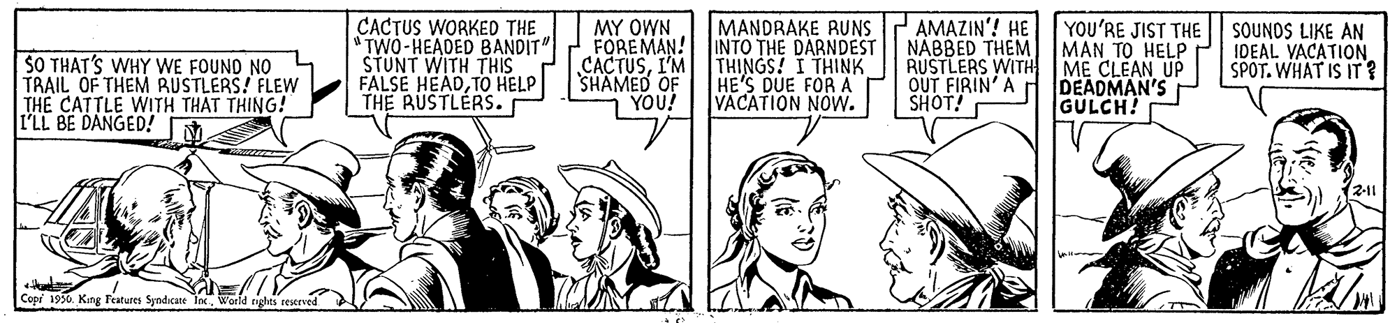 Parallel OCR: SO THAT'S WHY WE FOUND NO TRAIL OF THEM RUSTLERS! FLEW THE CATTLE WITH THAT THING! I'LL BE DANGED! CACTUS WORKED THE "TWO-HEADED BANDIT STUNT WITH THIS FALSE HEADTO HELP THE RUSTLERS. MY OWN FOREMAN! CACTUSI'M SHAMED OF YOU! MANDRAKE RUNS INTO THE DARNDEST THINGS! I THINK HE'S DUE FOR A VACATION NOW. AMAZIN'! HE YOU'RE JIST THE NABBED THEM) MAN TO HELP RUSTLERS WITH OUT FIRIN' A SHOT! ME CLEAN UP DEADMAN'S GULCH! SOUNOS LIKE AN IDEAL VACATION. SPOT. WHAT IS IT ? (211 Copr 1950World SO THAT'S WHY WE FOUND NO TRAIL OF THEM RUSTLERS! FLEW THE CATTLE WITH THAT THING! I'LL BE DANGED! CACTUS WORKED THE "TWO-HEADED BANDIT STUNT WITH THIS FALSE HEADTO HELP THE RUSTLERS. MY OWN FOREMAN! CACTUSI'M SHAMED OF YOU! MANDRAKE RUNS INTO THE DARNDEST THINGS! I THINK HE'S DUE FOR A VACATION NOW. AMAZIN'! HE YOU'RE JIST THE NABBED THEM) MAN TO HELP RUSTLERS WITH OUT FIRIN' A SHOT! ME CLEAN UP DEADMAN'S GULCH! SOUNOS LIKE AN IDEAL VACATION. SPOT. WHAT IS IT ? (211 Copr 1950King Features Syndicate Inc