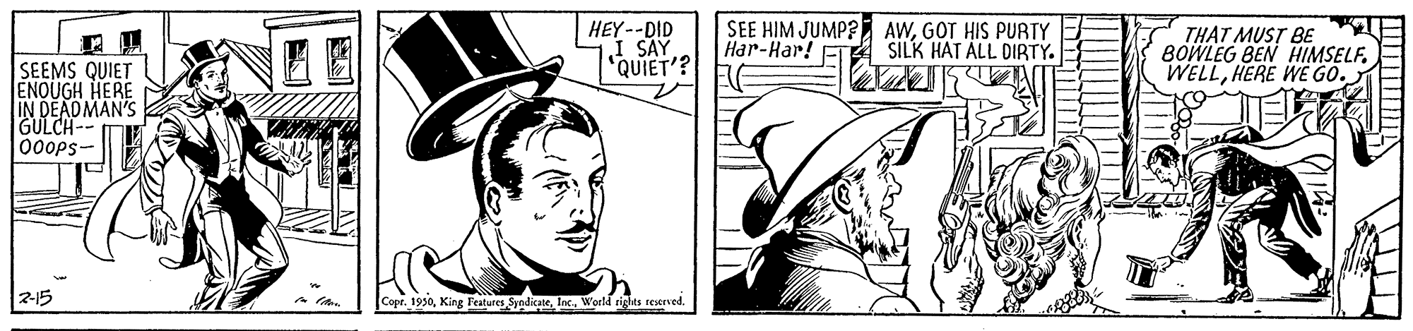 Font OCR: HEY--DID I SAY "QUIET'? SEE HIM JUMP? E AWGOT HIS PURTY Har-Har! FT THAT MUST BE BOWLEG BEN HIMSELF. WELLHERE WE GO. SILK HAT ALL DIRTY. SEEMS QUIET ENQUGH HERE IN DEADMAN'S GULCH-- 000ps- 2-15 Copr. 1930HEY--DID I SAY "QUIET'? SEE HIM JUMP? E AWGOT HIS PURTY Har-Har! FT THAT MUST BE BOWLEG BEN HIMSELF. WELLHERE WE GO. SILK HAT ALL DIRTY. SEEMS QUIET ENQUGH HERE IN DEADMAN'S GULCH-- 000ps- 2-15 Copr. 1930King Features SyndicateWorld rights seserved