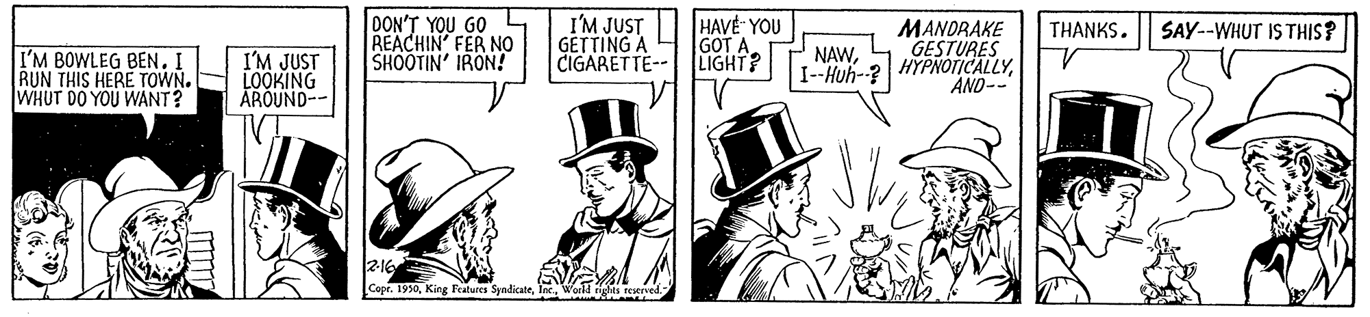 Fictional character OCR: DON'T YOU GO REACHIN' FER NO SHOOTIN' IRON! I'M JUST GETTING A CIGARETTE-- HAVE YOU GOT A. LIGHT? MANDRAKE GESTURES I-Huh-? HYPNOTICALLYTHANKS. SAY--WHUT IS THIS? NAWI'M BOWLEG BEN. I RUN THIS HERE TOWN. WHUT DO YOU WANT? I'M JUST LOOKING AROUND-- AND-- 216 Copr. 1930World ighs restrv DON'T YOU GO REACHIN' FER NO SHOOTIN' IRON! I'M JUST GETTING A CIGARETTE-- HAVE YOU GOT A. LIGHT? MANDRAKE GESTURES I-Huh-? HYPNOTICALLYTHANKS. SAY--WHUT IS THIS? NAWI'M BOWLEG BEN. I RUN THIS HERE TOWN. WHUT DO YOU WANT? I'M JUST LOOKING AROUND-- AND-- 216 Copr. 1930King Features SyndicateWorld ighs restrv