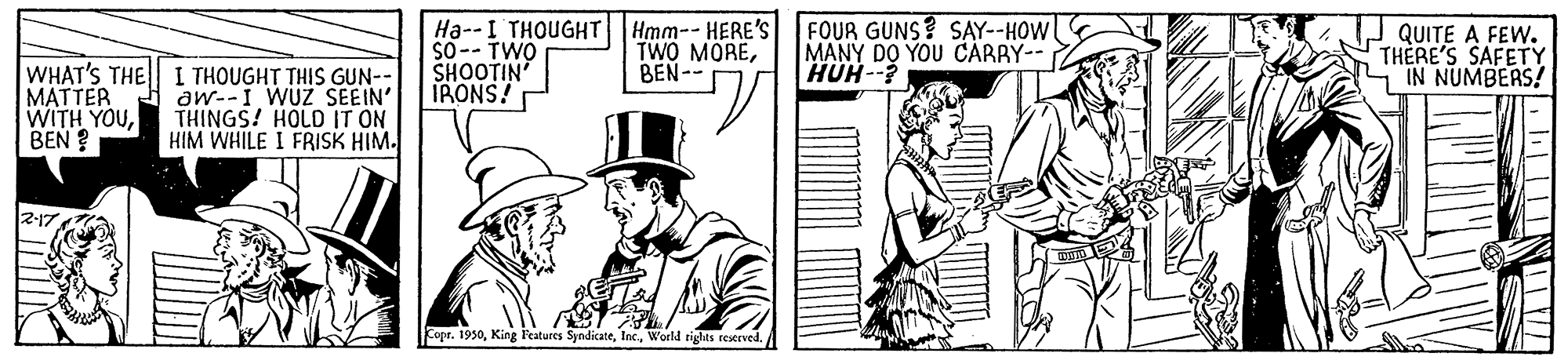 Costume hat OCR: WHAT'S THE MATTER WITH YOUBEN ? I THOUGHT THIS GUN-- aw--I WUZ SEEIN' THINGS! HOLD IT ON HIM WHILE I FRISK HIM. Ha--I THOUGHT So-- TWO SHOOTIN IRONS! Hmm-- HERE'S TWO MOREBEN-- FOUR GUNS? SAY--HOW MANY DO YOU CARRY-- QUITE A FEW. THERE'S SAFETY S IN NUMBERS! --HNH Copr. 1950World rights reseeved. WHAT'S THE MATTER WITH YOUBEN ? I THOUGHT THIS GUN-- aw--I WUZ SEEIN' THINGS! HOLD IT ON HIM WHILE I FRISK HIM. Ha--I THOUGHT So-- TWO SHOOTIN IRONS! Hmm-- HERE'S TWO MOREBEN-- FOUR GUNS? SAY--HOW MANY DO YOU CARRY-- QUITE A FEW. THERE'S SAFETY S IN NUMBERS! --HNH Copr. 1950King l'eatures SyndicateWorld rights reseeved.