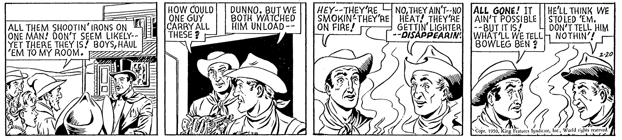 Comic book OCR: HOW COULD ONE GUY CARRY ALL THESE ? HEY--THEY'RE NOTHEY AINT-NO ALL GONE! IT. SMOKIN'THEY'RE HEAT! THEY'RE ON FIRE! HE'LL THINK WE DUNNO. BUT WE BOTH WATCHED HIM UNLOAD-- AIN'T POSSIBLE STOLED 'EM. --BUT IT IS! ALL THEM SHOOTIN'IRONS ON E ONE MAN! DON'T SEEM LIKELY-- YET THERE THEY IS! BOYSHAUL 'EM TO MY ROOM. GETTIN'LIGHTER --DISAPPEARIN WHAT'LL WE TELLH NOTHIN'! DON'T TELL HIM BOWLEG BEN ? 2-20 Copr. 1936World rights reseried. HOW COULD ONE GUY CARRY ALL THESE ? HEY--THEY'RE NOTHEY AINT-NO ALL GONE! IT. SMOKIN'THEY'RE HEAT! THEY'RE ON FIRE! HE'LL THINK WE DUNNO. BUT WE BOTH WATCHED HIM UNLOAD-- AIN'T POSSIBLE STOLED 'EM. --BUT IT IS! ALL THEM SHOOTIN'IRONS ON E ONE MAN! DON'T SEEM LIKELY-- YET THERE THEY IS! BOYSHAUL 'EM TO MY ROOM. GETTIN'LIGHTER --DISAPPEARIN WHAT'LL WE TELLH NOTHIN'! DON'T TELL HIM BOWLEG BEN ? 2-20 Copr. 1936King Features SyndicaeWorld rights reseried.