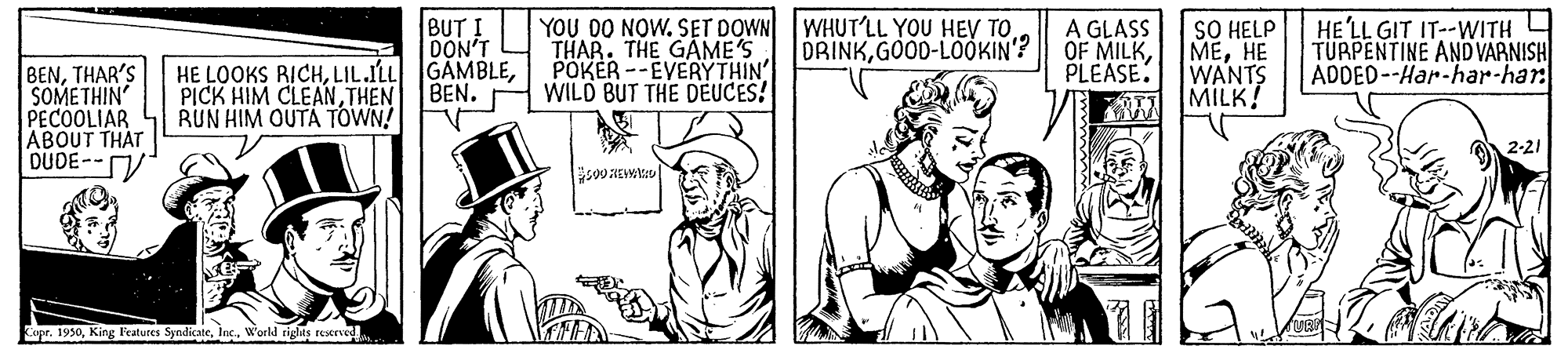 Gesture OCR: BUT ! DON'T HE LOOKS RICHBEN. YOU DO NOW. SET DOWN WHUT'LL YOU HEV TOTHAR. THE GAME'S POKER --EVERYTHIN' WILD BUT THE DEUCES! A GLASS OF MILKPLEASE. SO HELP MEHE WANTS MILK! HE'LL GIT IT--WITH 4 TURPENTINE AND VARNISH ADDED--Har-har-har DRINKGOOD-LOOKIN? BENTHAR'S SOMETHIN PECOOLIAR ABOUT THAT DUDE--V PICK HIM CLEANTHEN RUN HIM OUTA TOWN! 2-21 upr. 1930Inc. Workd riglis rescrved BUT ! DON'T HE LOOKS RICHLIL.ILL GAMBLEBEN. YOU DO NOW. SET DOWN WHUT'LL YOU HEV TOTHAR. THE GAME'S POKER --EVERYTHIN' WILD BUT THE DEUCES! A GLASS OF MILKPLEASE. SO HELP MEHE WANTS MILK! HE'LL GIT IT--WITH 4 TURPENTINE AND VARNISH ADDED--Har-har-har DRINKGOOD-LOOKIN? BENTHAR'S SOMETHIN PECOOLIAR ABOUT THAT DUDE--V PICK HIM CLEANTHEN RUN HIM OUTA TOWN! 2-21 upr. 1930King Features SyndicateInc. Workd riglis rescrved