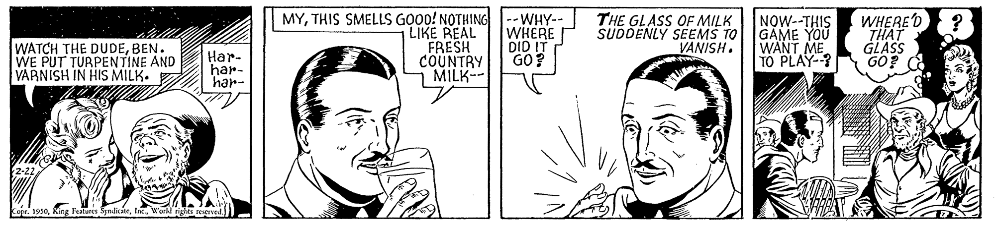 Organism OCR: WATCH THE DUDEBEN. WE PUT TURPENTINE AND VARNISH IN HIS MILK. MYTHIS SMELLS GOOD! NOTHING|--WHY-- LIKE REAL FRESH COUNTRY MILK-- WHERE DID IT GO? THE GLASS OF MILK SUDDENLY SEEMS TO VANISH. NOW--THIS GAME YOU WANT ME TO PLAY-? WHERE'D THAT GLASS GO? Har- har- har- r. 1950World tights reserved WATCH THE DUDEBEN. WE PUT TURPENTINE AND VARNISH IN HIS MILK. MYTHIS SMELLS GOOD! NOTHING|--WHY-- LIKE REAL FRESH COUNTRY MILK-- WHERE DID IT GO? THE GLASS OF MILK SUDDENLY SEEMS TO VANISH. NOW--THIS GAME YOU WANT ME TO PLAY-? WHERE'D THAT GLASS GO? Har- har- har- r. 1950King Features SyndicateWorld tights reserved