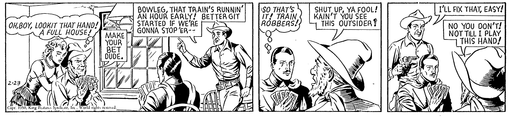 Art OCR: I'LL FIX THATEASY! BOWLEGTHAT TRAIN'S RUNNIN' AN HOUR EARLY! BETTER GIT STARTED IF WE'RE GONNA STOP ER-- SO THAT'S IT! TRAIN ROBBERS! SHUT UPYA FOOL! KAIN'T YOU SEE THIS OUTSIDER? OHLOOKIT THAT HAND! A FULL HOUSE! NO YOU DON'T! NOT TILL I PLAY THIS HAND! ???? YOUR BET DUDE. 2-23 Copr. 1930In. World tig I'LL FIX THATEASY! BOWLEGTHAT TRAIN'S RUNNIN' AN HOUR EARLY! BETTER GIT STARTED IF WE'RE GONNA STOP ER-- SO THAT'S IT! TRAIN ROBBERS! SHUT UPYA FOOL! KAIN'T YOU SEE THIS OUTSIDER? OHLOOKIT THAT HAND! A FULL HOUSE! NO YOU DON'T! NOT TILL I PLAY THIS HAND! ???? YOUR BET DUDE. 2-23 Copr. 1930King Paturs SynlicateIn. World tig