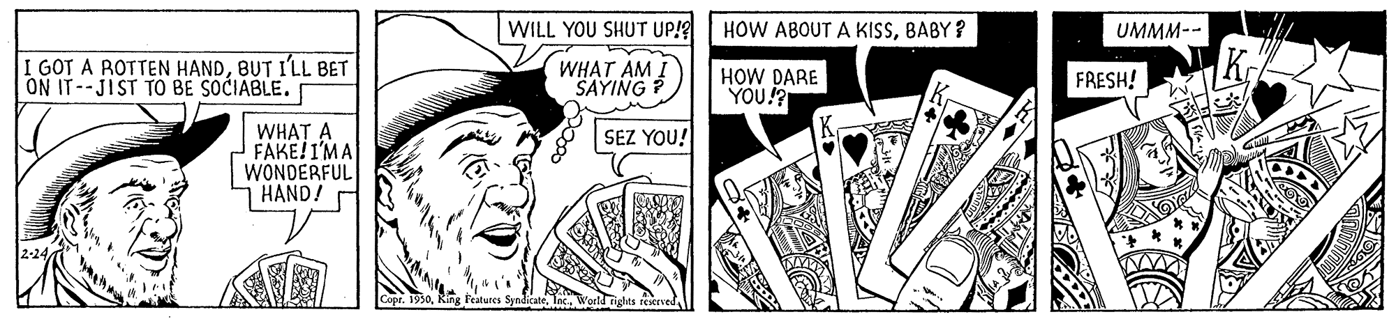 Rectangle OCR: WILL YOU SHUT UP!? HOW ABOUT A KISSBABY ? UMMM-- I GOT A ROTTEN HANDBUT I'LL BET ON IT--JIST TO BE SOCIABLE. WHAT AM I SAYING ? HOW DARE YOU!? FRESH! WHAT A FAKE!I'MA WONDERFUL HAND! SEZ YOU! rights restrved WILL YOU SHUT UP!? HOW ABOUT A KISSBABY ? UMMM-- I GOT A ROTTEN HANDBUT I'LL BET ON IT--JIST TO BE SOCIABLE. WHAT AM I SAYING ? HOW DARE YOU!? FRESH! WHAT A FAKE!I'MA WONDERFUL HAND! SEZ YOU! rights restrved