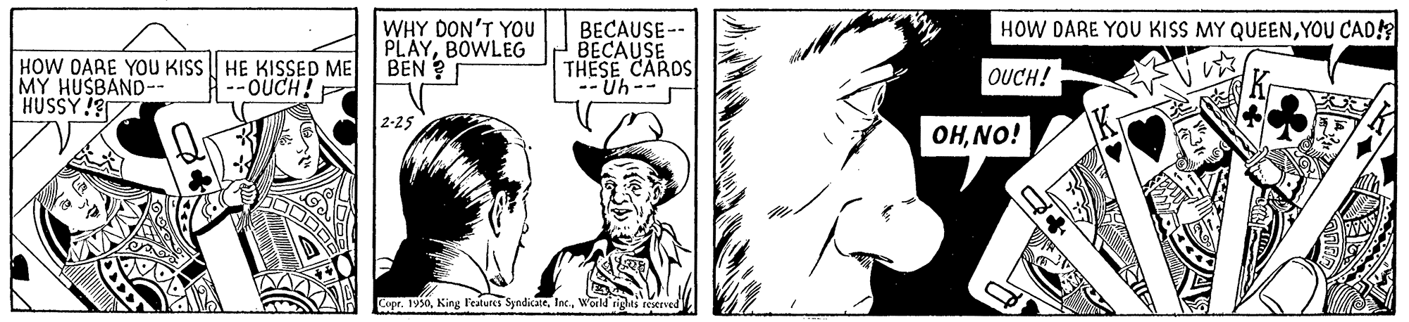 Black-and-white OCR: HOW DARE YOU KISS MY QUEENYOU CAD! HOW DARE YOU KISS | HE KISSED ME MY HUSBAND-- HUSSY !? WHY DON'T YOU PLAYBOWLEG BEN ? BECAUSE-- BECAUSE THESE CARDS -- Uh-- --OUCH! F OUCH! 2-25 OHNO! Copr. 1950World rights reerved HOW DARE YOU KISS MY QUEENYOU CAD! HOW DARE YOU KISS | HE KISSED ME MY HUSBAND-- HUSSY !? WHY DON'T YOU PLAYBOWLEG BEN ? BECAUSE-- BECAUSE THESE CARDS -- Uh-- --OUCH! F OUCH! 2-25 OHNO! Copr. 1950King l'eatures SyndicateWorld rights reerved