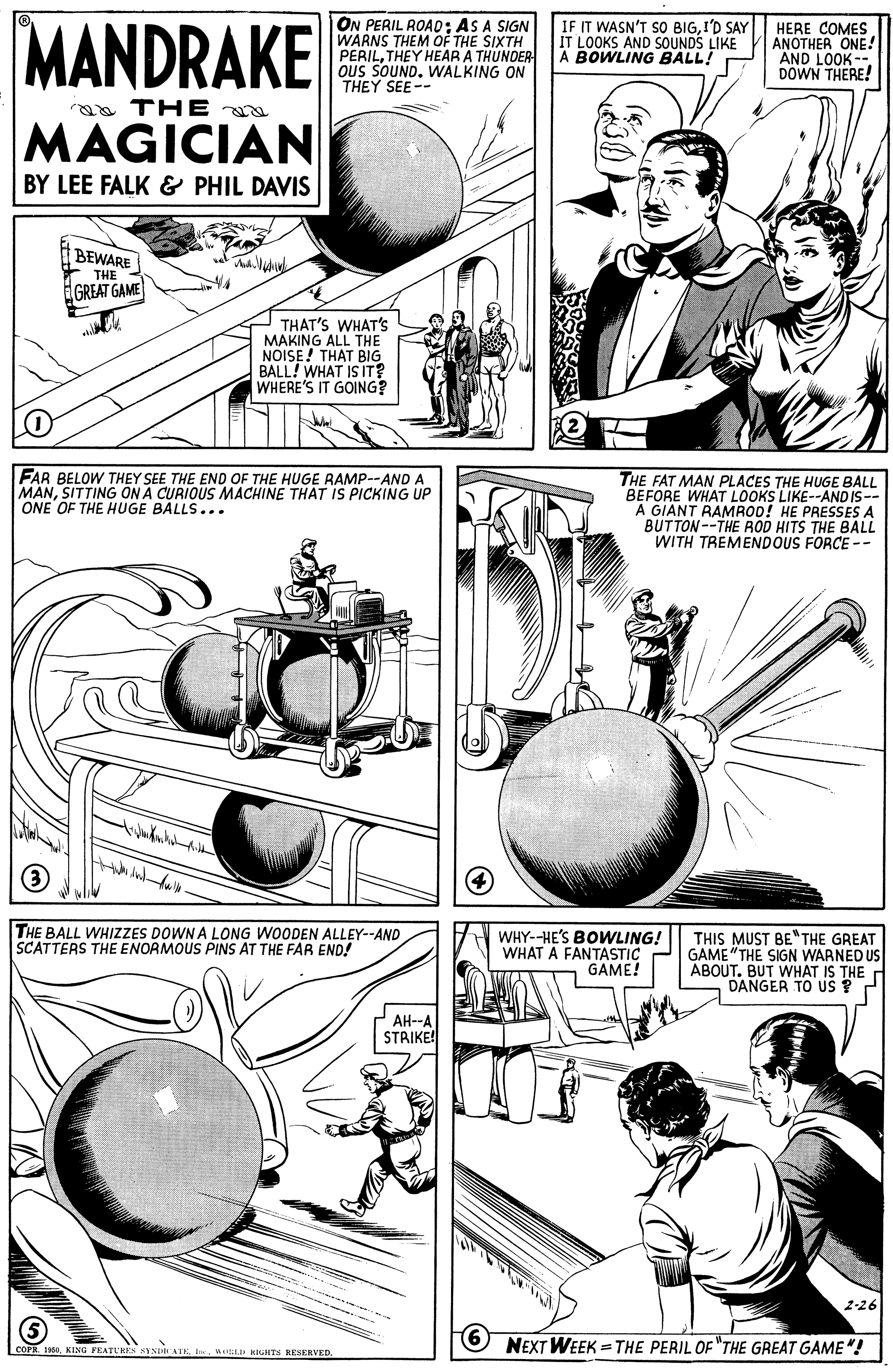 Drawing OCR: MANDRAKE ON PERIL ROA0: AS A SIGN WARNS THEM OF THE SIXTH PERILTHEY HEAR A THUNDER ous SOUNDWALKING ON THEY SEE-- IF IT WASN'T SO BIGI'D SAY IT LOOKS AND SOUNDS LIKE A BOWLING BALL! HERE COMES ANOTHER ONE! AND LOOK-- DOWN THERE! aa THE MAGICIAN BY LEE FALK & PHIL DAVIS BEWARE THE EGREAT GAME THAT'S WHAT'S MAKING ALL THE NOISE! THAT BIG BALL! WHAT IS IT? WHERE'S IT GOING? FAR BELOW THEY SEE THE END OF THE HUGE RAMP--AND A MANSITTING ON A CURIOUS MACHINE THAT IS PICKING UP ONE OF THE HUGE BALLS... THE FAT MAN PLACES THE HUGE BALL BEFORE WHAT LOOKS LIKE--AND IS-- A GIANT RAMROD! HE PRESSES A BUTTON--THE ROD HITS THE BALL WITH TREMENDOUS FORCE -- (3) THE BALL WHIZZES DOWN A LONG WOODEN ALLEY--AND SCATTERS THE ENORMOUS PINS AT THE FAR END! WHY--HE'S BOWLING! WHAT A FANTASTIC GAME! THIS MUST BE"THE GREAT GAME "THE SIGN WARNED US ABOUT. BUT WHAT IS THE DANGER TO US ? AH--A STRIKE! 2-26 6 NEXT WEEK = THE PERIL OF "THE GREAT GAME"! COPR 1Mtiti RIGHTS RESERVED. MANDRAKE ON PERIL ROA0: AS A SIGN WARNS THEM OF THE SIXTH PERILTHEY HEAR A THUNDER ous SOUNDWALKING ON THEY SEE-- IF IT WASN'T SO BIGI'D SAY IT LOOKS AND SOUNDS LIKE A BOWLING BALL! HERE COMES ANOTHER ONE! AND LOOK-- DOWN THERE! aa THE MAGICIAN BY LEE FALK & PHIL DAVIS BEWARE THE EGREAT GAME THAT'S WHAT'S MAKING ALL THE NOISE! THAT BIG BALL! WHAT IS IT? WHERE'S IT GOING? FAR BELOW THEY SEE THE END OF THE HUGE RAMP--AND A MANSITTING ON A CURIOUS MACHINE THAT IS PICKING UP ONE OF THE HUGE BALLS... THE FAT MAN PLACES THE HUGE BALL BEFORE WHAT LOOKS LIKE--AND IS-- A GIANT RAMROD! HE PRESSES A BUTTON--THE ROD HITS THE BALL WITH TREMENDOUS FORCE -- (3) THE BALL WHIZZES DOWN A LONG WOODEN ALLEY--AND SCATTERS THE ENORMOUS PINS AT THE FAR END! WHY--HE'S BOWLING! WHAT A FANTASTIC GAME! THIS MUST BE"THE GREAT GAME "THE SIGN WARNED US ABOUT. BUT WHAT IS THE DANGER TO US ? AH--A STRIKE! 2-26 6 NEXT WEEK = THE PERIL OF "THE GREAT GAME"! COPR 1KING FEATUHES SYNIATEMtiti RIGHTS RESERVED.