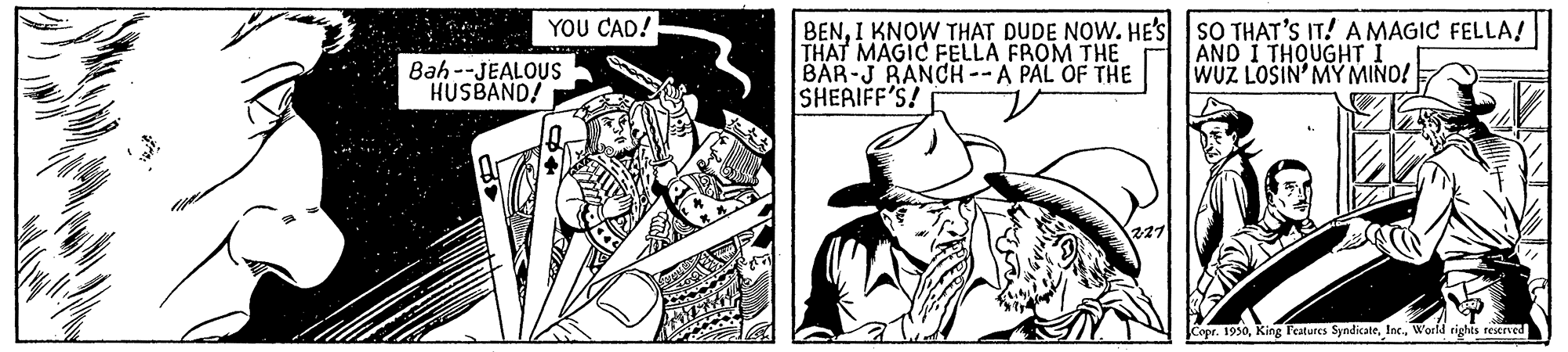 Line OCR: YOU CAD! BENI KNOW THAT DUDE NOW. HE'S SO THAT'S IT! A MAGIC FELLA! THAT MAGIC FELLA FROM THE BAR-J RANCH--A PAL OF THE SHERIFF'S! Bah--JEALOUS HUSBAND! AND I THOUGHT I WUZ LOSIN'MY MIND! Copr. 1930World rights reserved YOU CAD! BENI KNOW THAT DUDE NOW. HE'S SO THAT'S IT! A MAGIC FELLA! THAT MAGIC FELLA FROM THE BAR-J RANCH--A PAL OF THE SHERIFF'S! Bah--JEALOUS HUSBAND! AND I THOUGHT I WUZ LOSIN'MY MIND! Copr. 1930King Features SyndicateWorld rights reserved