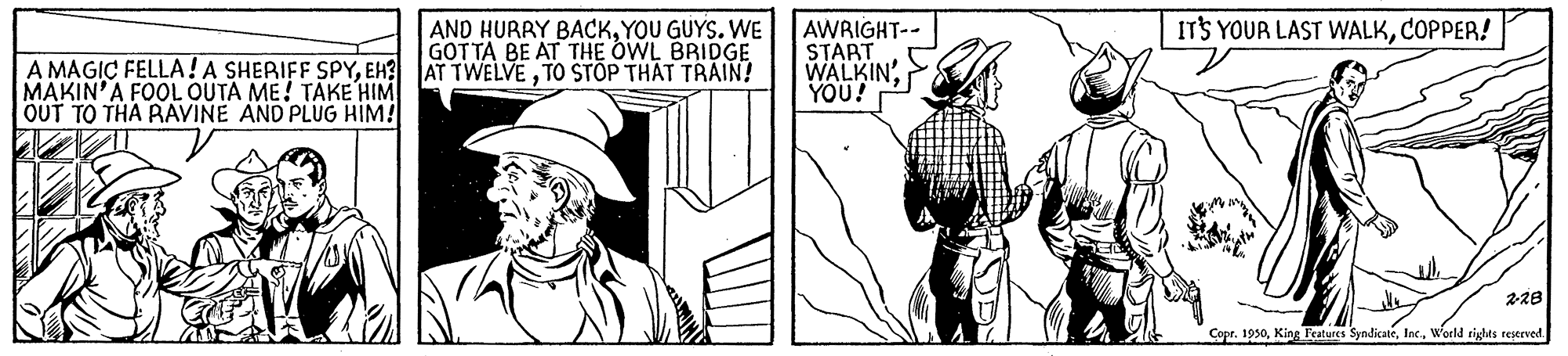Parallel OCR: A MAGIC FELLA!A SHERIFF SPYTO STÖP THÄT TRAIN! MAKIN'A FOOL OUTA ME! TAKE HIM OUT TO THA RAVINE AND PLUG HIM! AND HURRY BACKYOU GUYS. WE GOTTA BE AT THE OWL BRIDGE AWRIGHT-- START WALKIN'YOU! ITS YOUR LAST WALKCOPPER! 228 Copr. 1950World tights restrved A MAGIC FELLA!A SHERIFF SPYEH? AT TWELVETO STÖP THÄT TRAIN! MAKIN'A FOOL OUTA ME! TAKE HIM OUT TO THA RAVINE AND PLUG HIM! AND HURRY BACKYOU GUYS. WE GOTTA BE AT THE OWL BRIDGE AWRIGHT-- START WALKIN'YOU! ITS YOUR LAST WALKCOPPER! 228 Copr. 1950King Fcatures SyndicateWorld tights restrved
