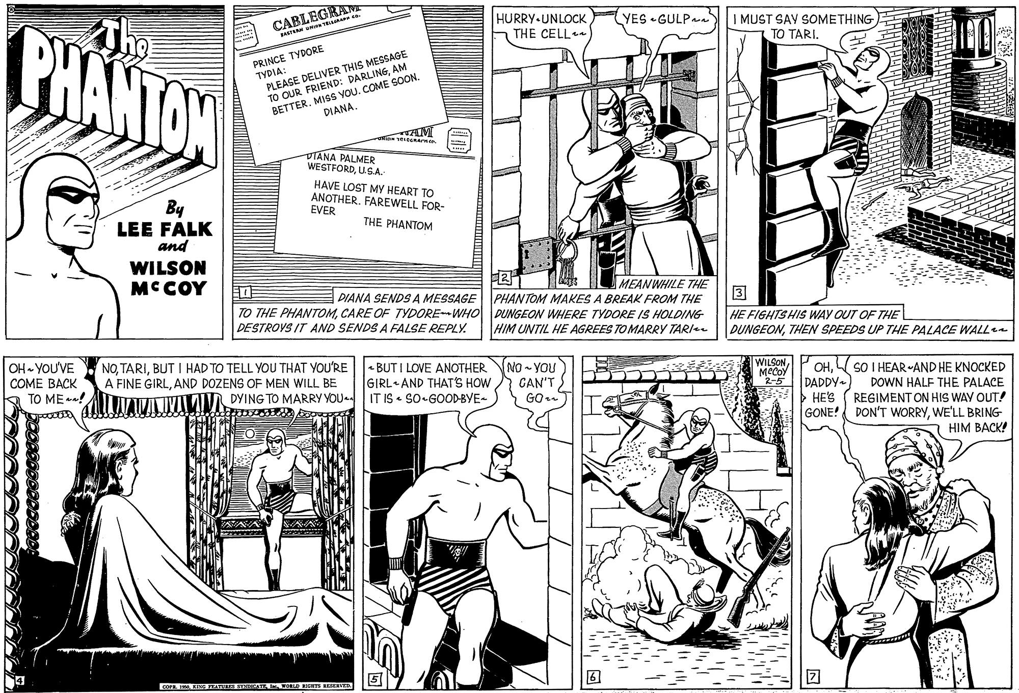 Rectangle OCR: CABLEGRAM JASTEAM TE BHANTON HURRY-UNLOCK THE CELL YES •GULPn I MUST SAY SOMETHING TO TARI. PRINCE TYDORE TYDIA: PLEASE DELIVER THIS MESSAGE TO OUR FRIEND: DARLING AM BETTER. MISS YOU. COME SOONDIANA. DTANA PALMER WESTFORDUSA HAVE LOST MY HEART TO ANOTHER. FAREWELL FOR- EVER By LEE FALK and THE PHANTOM WILSON MCCOY MEANWHILE THE TO THE PHANTOMCARE OF TYDOREWHO DUNGEON WHERE TYDORE IS HOLDING HIM UNTIL HE AGREES TO MARRY TARI DIANA SENDS A MESSAGE PHANTOM MAKES A BREAK FROM THE 3 HE FIGHTSHIS WAY OUT OF THE D?NGEONTHEN SPEEDS UP THE PALACE WALLe DESTROVS IT AND SENDS A FALSE REPLY. OH YOU'VE ???? ???K A TO ME ! NOBUT I HAD TO TELL YOU THAT YOU'RE A FINE GIRLAND DOZENS OF MEN WILL BE DYING TO MARRY YOU - BUT I LOVE ANOTHER GIRL AND THAT'S HOW IT IS • SO-GOOD-BYE- NO - YOU CAN'T WILSON MCCOY OHDADDY- > HE'S GONE! SO I HEAR AND HE KNOCKED DOWN HALF THE PALACE REGIMENT ON HIS WAY OUT! DON'T WORRYWE'LL BRING HIM BACK! COP KIMG TATULE TRDA . ORLD FIGHTS RESERTD CABLEGRAM JASTEAM TE BHANTON HURRY-UNLOCK THE CELL YES •GULPn I MUST SAY SOMETHING TO TARI. PRINCE TYDORE TYDIA: PLEASE DELIVER THIS MESSAGE TO OUR FRIEND: DARLING AM BETTER. MISS YOU. COME SOONDIANA. DTANA PALMER WESTFORDUSA HAVE LOST MY HEART TO ANOTHER. FAREWELL FOR- EVER By LEE FALK and THE PHANTOM WILSON MCCOY MEANWHILE THE TO THE PHANTOMCARE OF TYDOREWHO DUNGEON WHERE TYDORE IS HOLDING HIM UNTIL HE AGREES TO MARRY TARI DIANA SENDS A MESSAGE PHANTOM MAKES A BREAK FROM THE 3 HE FIGHTSHIS WAY OUT OF THE D?NGEONTHEN SPEEDS UP THE PALACE WALLe DESTROVS IT AND SENDS A FALSE REPLY. OH YOU'VE ???? ???K A TO ME ! NOBUT I HAD TO TELL YOU THAT YOU'RE A FINE GIRLAND DOZENS OF MEN WILL BE DYING TO MARRY YOU - BUT I LOVE ANOTHER GIRL AND THAT'S HOW IT IS • SO-GOOD-BYE- NO - YOU CAN'T WILSON MCCOY OHDADDY- > HE'S GONE! SO I HEAR AND HE KNOCKED DOWN HALF THE PALACE REGIMENT ON HIS WAY OUT! DON'T WORRYWE'LL BRING HIM BACK! COP KIMG TATULE TRDA . ORLD FIGHTS RESERTD