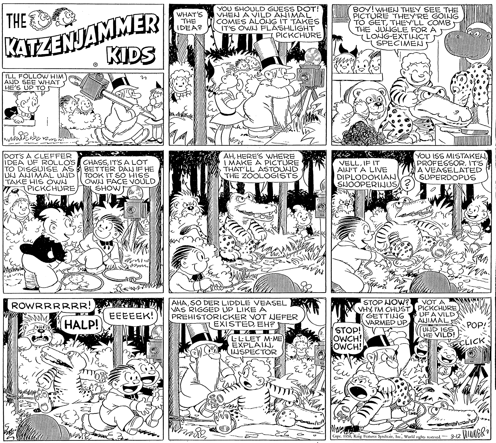 Pattern OCR: KATZENJAMMER KIDS YOU SHOULD GUESS DOT! VHEN A VILD ANIMAL COMES ALONG IT TAKES IT'S OWN FLASHLIGHT PICKCHURE BOY!WHEN THEY SEE THE PICTURE THEY'RE GOING TO GETTHEY'LL COMB THE JUNGLE FOR A LONG-EXTIHCT SPECIMEN5 THE WHAT'S THE IDEA? ILL FOLLOW HIM AND SEE WHAT HE'S UP TOS AHHERE'S WHERE I MAKE A PICTURE THAT'LL ASTOUND THE ZOOLOGISTS DOT'S A CLEFFER IDEA UF ROLLO'S CHASSIT'SA LOT TO DISGUISE AS BETTÉR DAN IF HE TOOK IT SO HISS OWN FACE vOULD SHOWS UN ANIMAL UND TAKE HIS OWN PICKCHUREIF IT AIN'T A LIVE DIPLODOKIAN SNOOPERINUS YOU ISS MISTAKENIT'S A VEASELATED SUPERDOPUS STOP NOW? VHYI'M CHUST PICKCHURE GETTING VARMED UP VOT A AHASO DER LIDDLE VEASEL VAS RIGGED UP LIKE A PREHISTORICKER VOT JEFER EXISTEDEH? ROWRRRRBR! EEEEEK! UF A VILD ANIMAL HALP! POP! LL LET M-ME EXPLAININSPECTOR STOP! OWCH! OWCH! UND ISS HE VILD! CLICK Mes Copr. 1930World nghts roervod. 3-12 KATZENJAMMER KIDS YOU SHOULD GUESS DOT! VHEN A VILD ANIMAL COMES ALONG IT TAKES IT'S OWN FLASHLIGHT PICKCHURE BOY!WHEN THEY SEE THE PICTURE THEY'RE GOING TO GETTHEY'LL COMB THE JUNGLE FOR A LONG-EXTIHCT SPECIMEN5 THE WHAT'S THE IDEA? ILL FOLLOW HIM AND SEE WHAT HE'S UP TOS AHHERE'S WHERE I MAKE A PICTURE THAT'LL ASTOUND THE ZOOLOGISTS DOT'S A CLEFFER IDEA UF ROLLO'S CHASSIT'SA LOT TO DISGUISE AS BETTÉR DAN IF HE TOOK IT SO HISS OWN FACE vOULD SHOWS UN ANIMAL UND TAKE HIS OWN PICKCHUREIF IT AIN'T A LIVE DIPLODOKIAN SNOOPERINUS YOU ISS MISTAKENIT'S A VEASELATED SUPERDOPUS STOP NOW? VHYI'M CHUST PICKCHURE GETTING VARMED UP VOT A AHASO DER LIDDLE VEASEL VAS RIGGED UP LIKE A PREHISTORICKER VOT JEFER EXISTEDEH? ROWRRRRBR! EEEEEK! UF A VILD ANIMAL HALP! POP! LL LET M-ME EXPLAININSPECTOR STOP! OWCH! OWCH! UND ISS HE VILD! CLICK Mes Copr. 1930King Features SyndicateWorld nghts roervod. 3-12