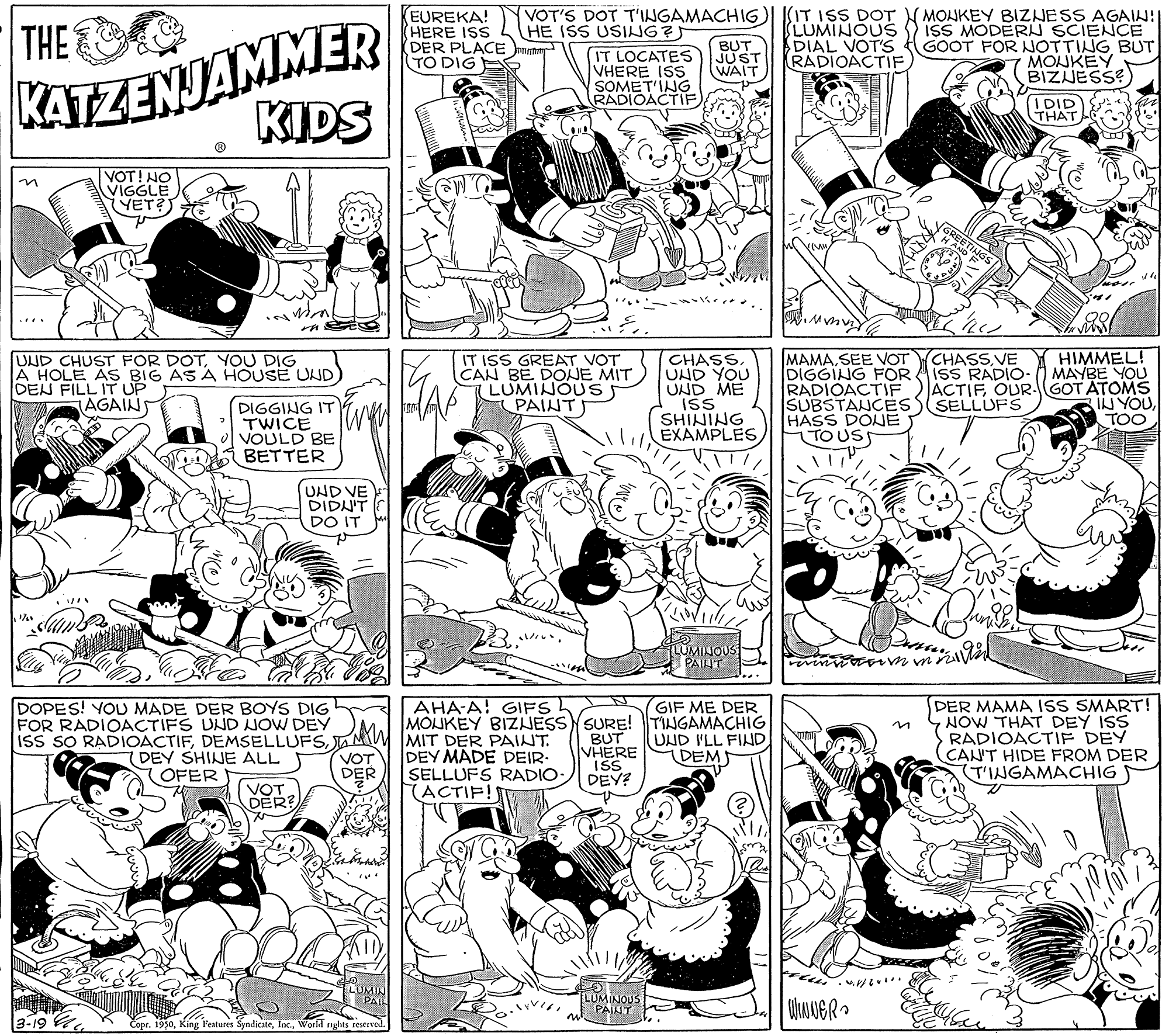 Interaction OCR: KATZENJAMMER KIDS (EUREKA! (HERE ISS DER PLACE ratny TO DIG VOT'S DOT T'INGAMACHIG)| |(IT ISS DOT LUMINOUŠ DIAL VOT'S RADIOACTIFMONKEY BIZNESS AGAIN! ISS MODERI SCIENCE GOOT FOR NOTTING BUT MONKEY BIZJESS: THE HE ISS USING? IT LOCATES VHERE ISS SOMET'ING RADIOACTIF). BUT JUST WAIT DID THAT VOT! NO VIGGLE YET? MAMASEE VOT DIGGING FOR RADIOACTIF SUBSTANCEES HASS DOE TO US HIMMEL! ISS RADIO- O MAYBE YOU ACTIF OUR.GOT ATOMS IN YOUTOO CHASS VE UND CHUST FOR DOTYOU DIG A HOLE AS BIG AS A HOUSE UND DEN FILL IT UP AGAINS IT ISS GREAT VOT CAN BE DONE MIT LUMINOUS PAINTS CHASS. UND YOU UND ME ISS SHINING EXAMPLES SELLUFS DIGGING IT TWICE VOULD BE BETTER UND VE DIDNIT DO IT LUMIJOUS PAINT DER MAMA IsS SMART! NOW THAT DEY ISS RADIOACTIF DEY CAN'T HIDE FROM DER (T'INGAMACHIG AHA-A! GIFS DOPES! YOU MADE DER BOYS DIG FOR RADIOACTIFS UND NOW DEY ISS SO RADIOACTIFA MIW MIT DER PAINT. GIF ME DER MOJKEY BIZJESSYSURE! TINGAMACHIG BUT VHERE ISS DEY? in UND I'LL FIND DEM (DEY SHINE ALL OFER VOT DER DEY MADE DEIR. SELLUFS RADIO: ACTIF! VOT DER? LUMINOUS PAINT Copr. 1950World rights eserved KATZENJAMMER KIDS (EUREKA! (HERE ISS DER PLACE ratny TO DIG VOT'S DOT T'INGAMACHIG)| |(IT ISS DOT LUMINOUŠ DIAL VOT'S RADIOACTIFMONKEY BIZNESS AGAIN! ISS MODERI SCIENCE GOOT FOR NOTTING BUT MONKEY BIZJESS: THE HE ISS USING? IT LOCATES VHERE ISS SOMET'ING RADIOACTIF). BUT JUST WAIT DID THAT VOT! NO VIGGLE YET? MAMASEE VOT DIGGING FOR RADIOACTIF SUBSTANCEES HASS DOE TO US HIMMEL! ISS RADIO- O MAYBE YOU ACTIF OUR.GOT ATOMS IN YOUTOO CHASS VE UND CHUST FOR DOTYOU DIG A HOLE AS BIG AS A HOUSE UND DEN FILL IT UP AGAINS IT ISS GREAT VOT CAN BE DONE MIT LUMINOUS PAINTS CHASS. UND YOU UND ME ISS SHINING EXAMPLES SELLUFS DIGGING IT TWICE VOULD BE BETTER UND VE DIDNIT DO IT LUMIJOUS PAINT DER MAMA IsS SMART! NOW THAT DEY ISS RADIOACTIF DEY CAN'T HIDE FROM DER (T'INGAMACHIG AHA-A! GIFS DOPES! YOU MADE DER BOYS DIG FOR RADIOACTIFS UND NOW DEY ISS SO RADIOACTIFA MIW MIT DER PAINT. GIF ME DER MOJKEY BIZJESSYSURE! TINGAMACHIG BUT VHERE ISS DEY? in UND I'LL FIND DEM (DEY SHINE ALL OFER VOT DER DEY MADE DEIR. SELLUFS RADIO: ACTIF! VOT DER? LUMINOUS PAINT Copr. 1950King l'eatures SyndicateWorld rights eserved