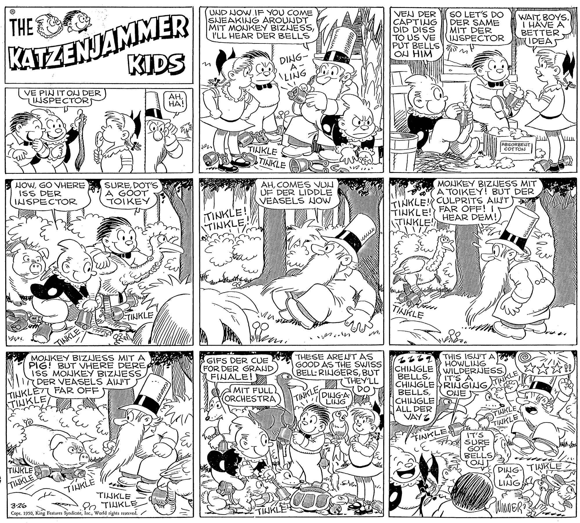 Style OCR: KATZENJAMMER KIDS THE (UND NOW.IF YOU COME SNEAKING AROUNDT MIT MONKEY BIZNESSI'LL HEAR DER BELLS VEN DER CAPTING DID DISS TO US VE PUT BELLS ON HIM SO LET'S DO DER SAME MIT DER INSPECTOR WAITT HAVE A BETTER IDEAS DING- in LING VE PIN IT ON DER INSPECTOR AHHA! TINKLE TINKLE ABSORBENTI COTTON TTTTV HOWGO VHERE ISS DER INSPECTOR SUREDOT'S A GOOT TOIKEY AHCOMES VUN UF DER LIDDLE VEASELS NOW MOUKEY BIZJESS MIT A TOIKEY! BUT DER TINKLE! CULPRITS AIN'T TINKLE! ???KLE. TINKLE! FAR OFF! TINKLE! HEAR DEM! ETINKLE TINKLE TINKLE MOHKEY BIZJESS MIT A PIG! BUT VHERE DEREISS MONKEY BIZNESS (DER VEASELS AIN'T LET FAR OFF) ?? GIFS DER CUE V THESE AREN'T AS FOR DER GRAND FINALE! (2267THIS ISU'T A CHINGLE BELLSCHINGLE ALL DER VAY Z GOOD AS THE SWISS BELL: RINGERSBUT 7THEY'LL HOWLING WILDERJESs.) IT'S TINKLE TINKLE AMIT FULL ORCHESTRA TINKLE DING-A LING (DOT TINKLE OHE TINKLE TINKLE FINKLE IT'S SURE GOT BELLS TON TINKLE TINKLE DING TINKLE TINKLE A- LING TINKLE 3-26 Copr. 1950World rights reserved. 2o TIHKLE WinNER TINKL KATZENJAMMER KIDS THE (UND NOW.IF YOU COME SNEAKING AROUNDT MIT MONKEY BIZNESSI'LL HEAR DER BELLS VEN DER CAPTING DID DISS TO US VE PUT BELLS ON HIM SO LET'S DO DER SAME MIT DER INSPECTOR WAITT HAVE A BETTER IDEAS DING- in LING VE PIN IT ON DER INSPECTOR AHHA! TINKLE TINKLE ABSORBENTI COTTON TTTTV HOWGO VHERE ISS DER INSPECTOR SUREDOT'S A GOOT TOIKEY AHCOMES VUN UF DER LIDDLE VEASELS NOW MOUKEY BIZJESS MIT A TOIKEY! BUT DER TINKLE! CULPRITS AIN'T TINKLE! ???KLE. TINKLE! FAR OFF! TINKLE! HEAR DEM! ETINKLE TINKLE TINKLE MOHKEY BIZJESS MIT A PIG! BUT VHERE DEREISS MONKEY BIZNESS (DER VEASELS AIN'T LET FAR OFF) ? ? GIFS DER CUE V THESE AREN'T AS FOR DER GRAND FINALE! (2267THIS ISU'T A CHINGLE BELLSCHINGLE ALL DER VAY Z GOOD AS THE SWISS BELL: RINGERSBUT 7THEY'LL HOWLING WILDERJESs.) IT'S TINKLE TINKLE AMIT FULL ORCHESTRA TINKLE DING-A LING (DOT TINKLE OHE TINKLE TINKLE FINKLE IT'S SURE GOT BELLS TON TINKLE TINKLE DING TINKLE TINKLE A- LING TINKLE 3-26 Copr. 1950King Peatures SyndicateWorld rights reserved. 2o TIHKLE WinNER TINKL