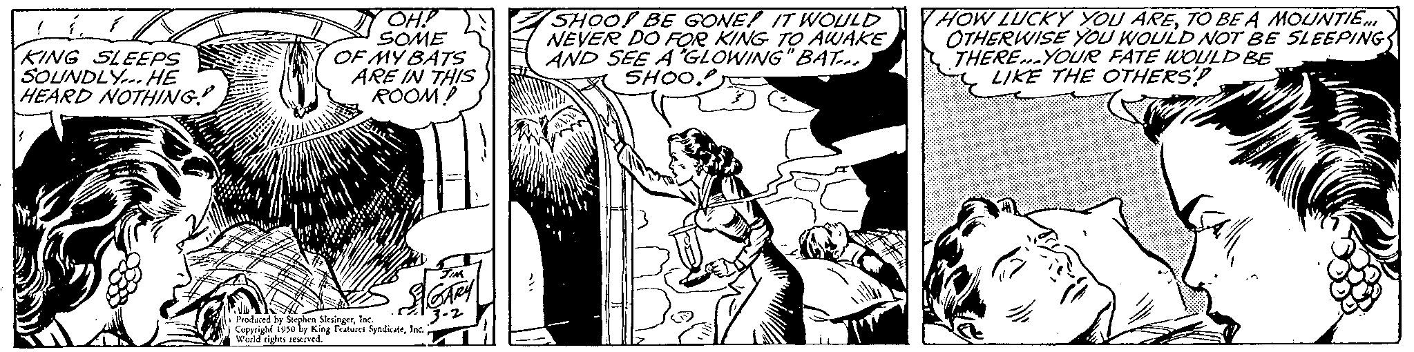 Font OCR: KING SLEEPS SOUNDLY. HE HEARD NOTHING! OH!! SOME OF MY BATS ARE IN THIS ROOM! Produced by Stephen SlesingerInc. | Copyright 1950 by King Features SyndicateInc. World rights reserved. SHOO! BE GONE! IT WOULD NEVER DO FOR KING TO AWAKE AND SEE A GLOWING"BAT... SHOO. HOW LUCKY YOU ARETO BE A MOUNTIE... OTHERWISE YOU WOULD NOT BE SLEEPING THERE YOUR FATE WOULD BE LIKE THE OTHERS'? KING SLEEPS SOUNDLY . HE HEARD NOTHING ! OH !! SOME OF MY BATS ARE IN THIS ROOM ! Produced by Stephen SlesingerInc. | Copyright 1950 by King Features SyndicateInc. World rights reserved . SHOO ! BE GONE ! IT WOULD NEVER DO FOR KING TO AWAKE AND SEE A GLOWING " BAT ... SHOO . HOW LUCKY YOU ARETO BE A MOUNTIE ... OTHERWISE YOU WOULD NOT BE SLEEPING THERE YOUR FATE WOULD BE LIKE THE OTHERS ' ?