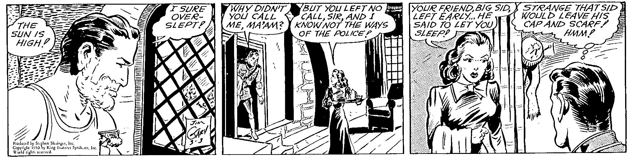 Publication OCR: THE SUN IS HIGH! Produced by Stephen SlingerInc. Copyright 1950 by King Features SyndiaInc. World rights reserved. I SURE OVER- SLEPT! WHY DIDN'T YOU CALL MEMA'AM? BUT YOU LEFT NO CALLAND I KNOW NOT THE WAYS OF THE POLICE? YOUR FRIENDLEFT EARLY. HE SAID TO LET YOU SLEEP STRANGE THAT SID WOULD LEAVE HIS CAP AND SCARF! HMM? THE SUN IS HIGH ! Produced by Stephen SlingerInc. Copyright 1950 by King Features SyndiaInc. World rights reserved . I SURE OVER SLEPT ! WHY DIDN'T YOU CALL MEMA'AM ? BUT YOU LEFT NO CALLAND I KNOW NOT THE WAYS OF THE POLICE ? YOUR FRIENDBIG SIDLEFT EARLY . HE SAID TO LET YOU SLEEP STRANGE THAT SID WOULD LEAVE HIS CAP AND SCARF ! HMM ?