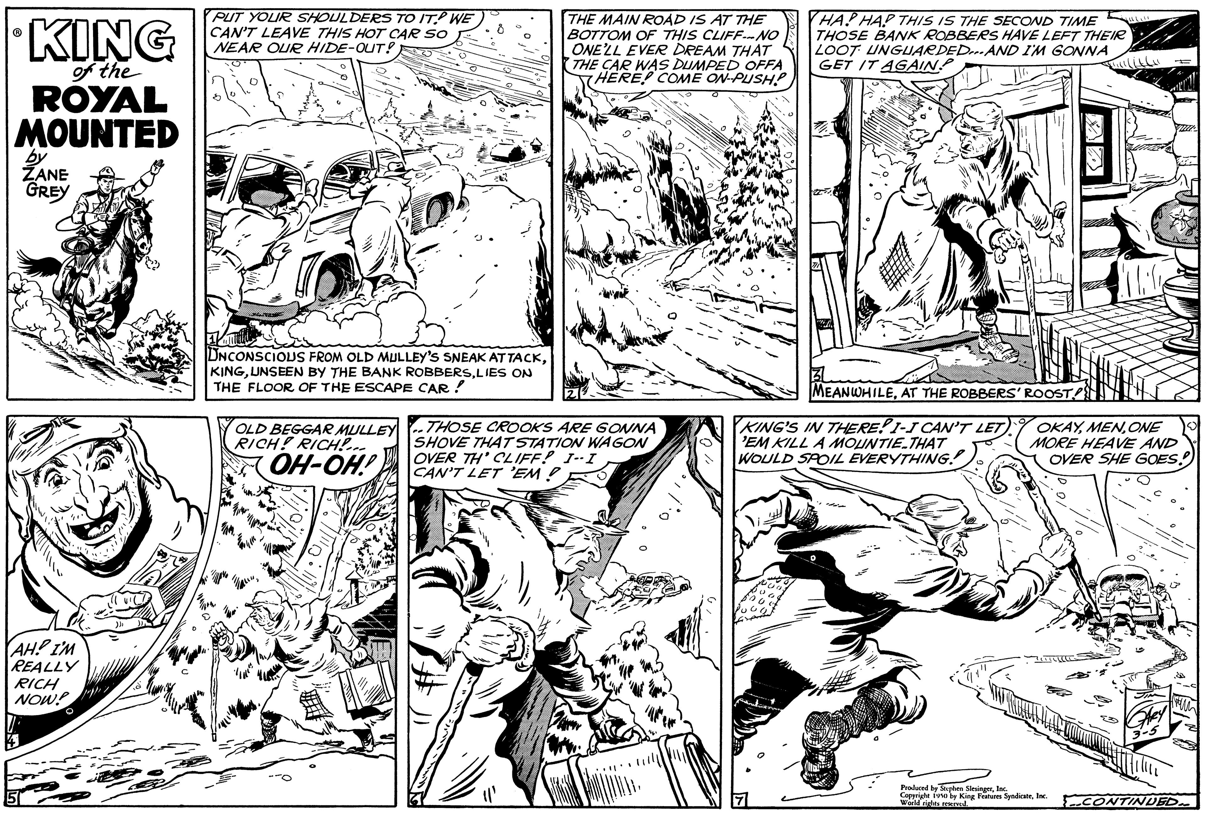 Gesture OCR: KING of the ROYAL MOUNTED by ZANE GREY AH! I'M REALLY RICH NOW! PUT YOUR SHOULDERS TO IT? WE CAN'T LEAVE THIS HOT CAR SO NEAR OUR HIDE-OUT! UNCONSCIOUS FROM OLD MULLEY'S SNEAK ATTACKLIES ON THE FLOOR OF THE ESCAPE CAR! OLD BEGGAR MULLEY RICH! RICH!... OH-OH! THE MAIN ROAD IS AT THE BOTTOM OF THIS CLIFF--NO ONE'LL EVER DREAM THAT THE CAR WAS DUMPED OFFA HERE! COME ON-PUSH! THOSE CROOKS ARE GONNA SHOVE THAT STATION WAGON OVER TH' CLIFF! I--I CAN'T LET 'EM! "' HAP HAP THIS IS THE SECOND TIME THOSE BANK ROBBERS HAVE LEFT THEIR LOOT UNGUARDED...AND I'M GONNA GET IT AGAIN. MEANWHILEAT THE ROBBERS' ROOST KING'S IN THERE! I-I CAN'T LET) EM KILL A MOUNTIE.THAT WOULD SPOIL EVERYTHING! OKAYONE MORE HEAVE AND OVER SHE GOES!! Produced by Stephen SlesingerIna Commate (30 by Kise Features SyndicaleInc. des CONTINUED KING of the ROYAL MOUNTED by ZANE GREY AH ! I'M REALLY RICH NOW ! PUT YOUR SHOULDERS TO IT ? WE CAN'T LEAVE THIS HOT CAR SO NEAR OUR HIDE - OUT ! UNCONSCIOUS FROM OLD MULLEY'S SNEAK ATTACKUNSEEN BY THE BANK ROBBERSLIES ON THE FLOOR OF THE ESCAPE CAR ! OLD BEGGAR MULLEY RICH ! RICH ! ... OH - OH ! THE MAIN ROAD IS AT THE BOTTOM OF THIS CLIFF -- NO ONE'LL EVER DREAM THAT THE CAR WAS DUMPED OFFA HERE ! COME ON - PUSH ! THOSE CROOKS ARE GONNA SHOVE THAT STATION WAGON OVER TH ' CLIFF ! I -- I CAN'T LET ' EM ! " ' HAP HAP THIS IS THE SECOND TIME THOSE BANK ROBBERS HAVE LEFT THEIR LOOT UNGUARDED ... AND I'M GONNA GET IT AGAIN . MEANWHILEAT THE ROBBERS ' ROOST KING'S IN THERE ! I - I CAN'T LET ) EM KILL A MOUNTIE.THAT WOULD SPOIL EVERYTHING ! OKAYONE MORE HEAVE AND OVER SHE GOES !! Produced by Stephen SlesingerIna Commate ( 30 by Kise Features SyndicaleInc. des CONTINUED