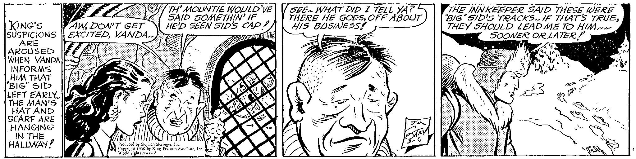White OCR: KING'S AWDON'T GET SUSPICIONS EXCITEDVANDA.. ARE AROUSED WHEN VANDA INFORMS HIM THAT BIG" SID LEFT EARLY THE MAN'S HAT AND SCARF ARE HANGING IN THE HALLWAY! TH' MOUNTIE WOULD'VE SAID SOMETHIN' IF HE'D SEEN SID'S CAP! Produced by Sa Isabes SyndicateFeatures: diets rovel SEE WHAT DID I TELL YA? THERE HE GOESOFF ABOUT HIS BUSINESS! THE INNKEEPER SAID THESE WERE "BIG "SID'S TRACKS.. IF THAT'S TRUETHEY SHOULD LEAD ME TO HIM 50ONER OR LATER! KING'S AWDON'T GET SUSPICIONS EXCITEDVANDA .. ARE AROUSED WHEN VANDA INFORMS HIM THAT BIG " SID LEFT EARLY THE MAN'S HAT AND SCARF ARE HANGING IN THE HALLWAY ! TH ' MOUNTIE WOULD'VE SAID SOMETHIN ' IF HE'D SEEN SID'S CAP ! Produced by Sa Isabes SyndicateFeatures : diets rovel SEE WHAT DID I TELL YA ? THERE HE GOESOFF ABOUT HIS BUSINESS ! THE INNKEEPER SAID THESE WERE " BIG " SID'S TRACKS .. IF THAT'S TRUETHEY SHOULD LEAD ME TO HIM 50ONER OR LATER !