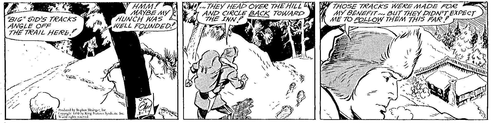 Art OCR: "BIG" SID'S TRACKS ANGLE OFF THE TRAIL HERE!! HMM! MAYBE MY HUNCH WAS WELL FOUNDED! Produced by Stephen SesingerInc Copyright 1950 by King Features Syndicate. Inc. uld rights reserved. THEY HEAD OVER THE HILL AND CIRCLE BACK TOWARD THE INN SA! JA THOSE TRACKS WERE MADE FOR MY BENEFIT. BUT THEY DIDN'T EXPECT ME TO FOLLOW THEM THIS FAR! " BIG " SID'S TRACKS ANGLE OFF THE TRAIL HERE !! HMM ! MAYBE MY HUNCH WAS WELL FOUNDED ! Produced by Stephen SesingerInc Copyright 1950 by King Features Syndicate . Inc. uld rights reserved . THEY HEAD OVER THE HILL AND CIRCLE BACK TOWARD THE INN SA ! JA THOSE TRACKS WERE MADE FOR MY BENEFIT . BUT THEY DIDN'T EXPECT ME TO FOLLOW THEM THIS FAR !