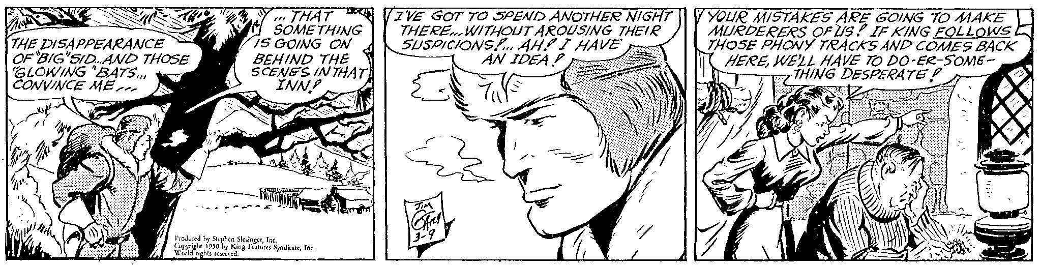 Cartoon OCR: THE DISAPPEARANCE OF "BIG SID...AND THOSE "GLOWING "BATS... CONVINCE ME THAT SOMETHING IS GOING ON BEHIND THE SCENES IN THAT INN? Produced by Stephen SlingerInc. Cupright 1950 by King Features SyndicateInc. World rights reserved. I'VE GOT TO SPEND ANOTHER NIGHT THERE...WITHOUT AROUSING THEIR SUSPICIONS!... AH! I HAVE AN IDEA! Y YOUR MISTAKES ARE GOING TO MAKE MURDERERS OF US? IF KING FOLLOWS THOSE PHONY TRACKS AND COMES BACK HEREWE'LL HAVE TO DO-ER-SOME- THING DESPERATE! THE DISAPPEARANCE OF " BIG SID ... AND THOSE " GLOWING " BATS ... CONVINCE ME THAT SOMETHING IS GOING ON BEHIND THE SCENES IN THAT INN ? Produced by Stephen SlingerInc. Cupright 1950 by King Features SyndicateInc. World rights reserved . I'VE GOT TO SPEND ANOTHER NIGHT THERE ... WITHOUT AROUSING THEIR SUSPICIONS ! ... AH ! I HAVE AN IDEA ! Y YOUR MISTAKES ARE GOING TO MAKE MURDERERS OF US ? IF KING FOLLOWS THOSE PHONY TRACKS AND COMES BACK HEREWE'LL HAVE TO DO - ER - SOME THING DESPERATE !