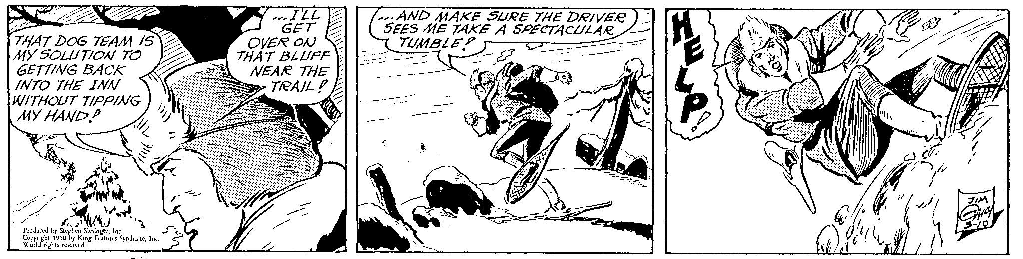 Monochrome OCR: THAT DOG TEAM IS MY SOLUTION TO GETTING BACK INTO THE INN WITHOUT TIPPING MY HAND? Produced by Serpen SkingInc. Copyright 1950 by King Features SyndicateInc. Wald rights reserved. I'LL GET OVER ON THAT BLUFF NEAR THE TRAIL ...AND MAKE SURE THE DRIVER SEES ME TAKE A SPECTACULAR TUMBLE!) THAT DOG TEAM IS MY SOLUTION TO GETTING BACK INTO THE INN WITHOUT TIPPING MY HAND ? Produced by Serpen SkingInc. Copyright 1950 by King Features SyndicateInc. Wald rights reserved . I'LL GET OVER ON THAT BLUFF NEAR THE TRAIL ... AND MAKE SURE THE DRIVER SEES ME TAKE A SPECTACULAR TUMBLE ! )