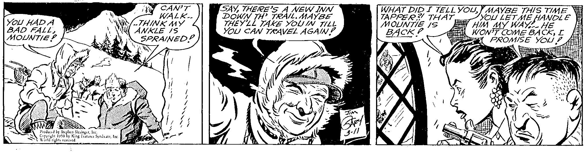 Black-and-white OCR: YOU HAD A BAD FALLMOUNTIE? Feed Produced by Stephen SlingsInc. Copyright 1950 by King Fans SydkateInc. Work rights reserved. CAN'T WALK.. THINK MY ANKLE IS SPRAINED! SAYTHERE'S A NEW INN DOWN TH' TRAIL. MAYBE THEY'LL TAKE YOU IN TILL YOU CAN TRAVEL AGAIN! 3-11 WHAT DID I TELL YOUMAYBE THIS TIME TAPPER? THATYOU LET ME HANDLE MOUNTIE IS HIM MY WAY HE BACK WON'T COME BACKI PROMISE YOU? YOU HAD A BAD FALLMOUNTIE ? Feed Produced by Stephen SlingsInc. Copyright 1950 by King Fans SydkateInc. Work rights reserved . CAN'T WALK .. THINK MY ANKLE IS SPRAINED ! SAYTHERE'S A NEW INN DOWN TH ' TRAIL . MAYBE THEY'LL TAKE YOU IN TILL YOU CAN TRAVEL AGAIN ! 3-11 WHAT DID I TELL YOUMAYBE THIS TIME TAPPER ? THATYOU LET ME HANDLE MOUNTIE IS HIM MY WAY HE BACK WON'T COME BACKI PROMISE YOU ?