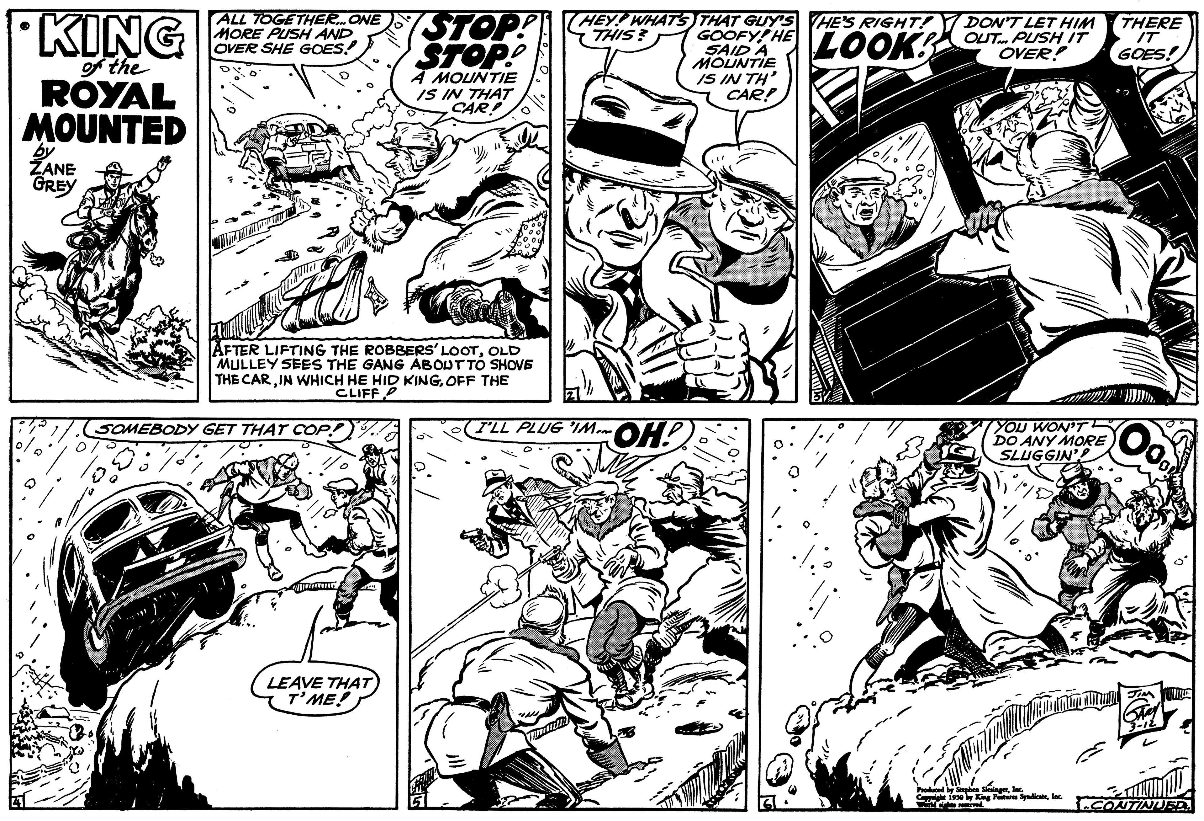 Line OCR: KING of the ROYAL MOUNTED by ZANE GREY 0 ALL TOGETHER... ONE MORE PUSH AND OVER SHE GOES AFTER LIFTING THE ROBBERS' LOOTOLD MULLEY SEES THE GANG ABOUT TO SHOVE THE CAROFF THE CLIFF P SOMEBODY GET THAT COP! STOP! STOP! A MOUNTIE IS IN THAT CAR! LEAVE THAT T'ME! (HEY! WHAT'S THIS? I'LL PLUG IM. OH! THAT GUY'S HE'S RIGHT! DON'T LET HIM GOOFY! HE SAID A LOOK OUT PUSH IT OVER! MOUNTIE IS IN TH' CAR! YOU WON'T DO ANY MORE SLUGGIN'? SmedbygningInc. 1930 by King Fur SyndicateInc THERE IT GOES! CONTINUED. KING of the ROYAL MOUNTED by ZANE GREY 0 ALL TOGETHER ... ONE MORE PUSH AND OVER SHE GOES AFTER LIFTING THE ROBBERS ' LOOTOLD MULLEY SEES THE GANG ABOUT TO SHOVE THE CARIN WHICH HE HID KINGOFF THE CLIFF P SOMEBODY GET THAT COP ! STOP ! STOP ! A MOUNTIE IS IN THAT CAR ! LEAVE THAT T'ME ! ( HEY ! WHAT'S THIS ? I'LL PLUG IM . OH ! THAT GUY'S HE'S RIGHT ! DON'T LET HIM GOOFY ! HE SAID A LOOK OUT PUSH IT OVER ! MOUNTIE IS IN TH ' CAR ! YOU WON'T DO ANY MORE SLUGGIN ' ? SmedbygningInc. 1930 by King Fur SyndicateInc THERE IT GOES ! CONTINUED .