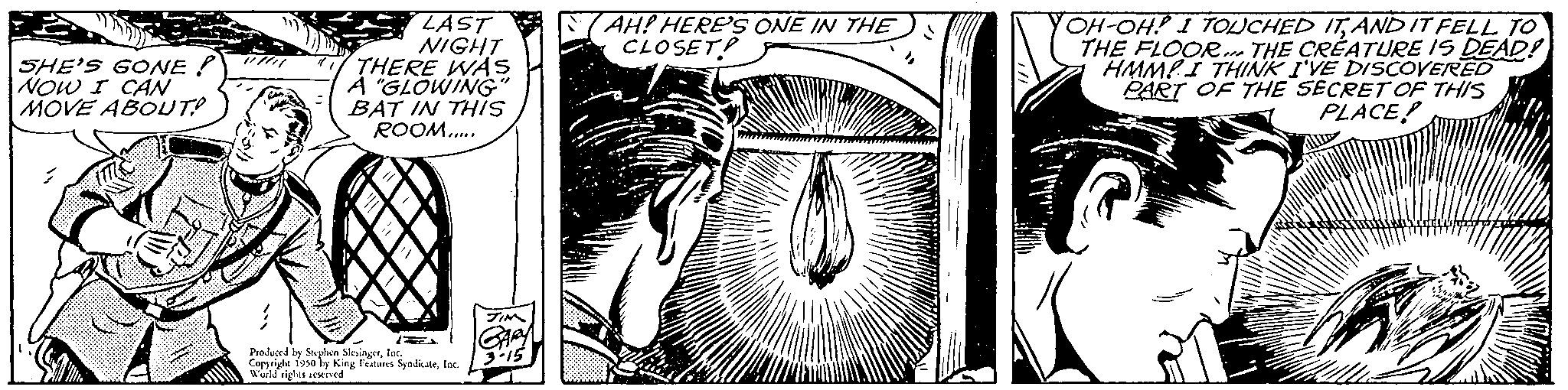 Visual arts OCR: SHE'S GONE? NOW I CAN MOVE ABOUT? LAST NIGHT THERE WAS A "GLOWING BAT IN THIS ROOM..... 2 Produced by Soxplen SlingerInc. Copyright 1950 by King Featuns SyndicateInc. World rights reserved. AH! HERE'S ONE IN THE CLOSET! OH-OH! I TOUCHED ITAND IT FELL TO THE FLOOR THE CREATURE IS DEAD! HMMPI THINK I'VE DISCOVERED PART OF THE SECRET OF THIS PLACE! SHE'S GONE ? NOW I CAN MOVE ABOUT ? LAST NIGHT THERE WAS A " GLOWING BAT IN THIS ROOM ..... 2 Produced by Soxplen SlingerInc. Copyright 1950 by King Featuns SyndicateInc. World rights reserved . AH ! HERE'S ONE IN THE CLOSET ! OH - OH ! I TOUCHED ITAND IT FELL TO THE FLOOR THE CREATURE IS DEAD ! HMMPI THINK I'VE DISCOVERED PART OF THE SECRET OF THIS PLACE !
