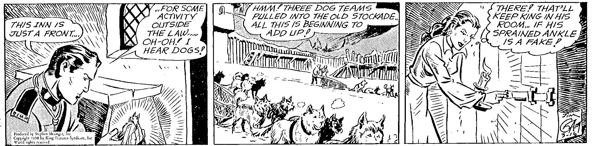 Cartoon OCR: THIS INN IS JUST A FRONT..... Produced by Stplan Sevingfac Copyright 1950 byInc. World rights reserved. FOR SOME ACTIVITY OUTSIDE THE LAW OH-OH! I HEAR DOGS! HMM THREE DOG TEAMS PULLED INTO THE OLD STOCKADE... ALL THIS IS BEGINNING TO ADD UPP tur ATTRAR LA romanian Zamkum $7 "THERE! THAT'LL KEEP KING IN HIS ROOM... IF HIS SPRAINED ANKLE IS A FAKE? THIS INN IS JUST A FRONT ..... Produced by Stplan Sevingfac Copyright 1950 byKing Features SyndicateInc. World rights reserved . FOR SOME ACTIVITY OUTSIDE THE LAW OH - OH ! I HEAR DOGS ! HMM THREE DOG TEAMS PULLED INTO THE OLD STOCKADE ... ALL THIS IS BEGINNING TO ADD UPP tur ATTRAR LA romanian Zamkum $ 7 " THERE ! THAT'LL KEEP KING IN HIS ROOM ... IF HIS SPRAINED ANKLE IS A FAKE ?