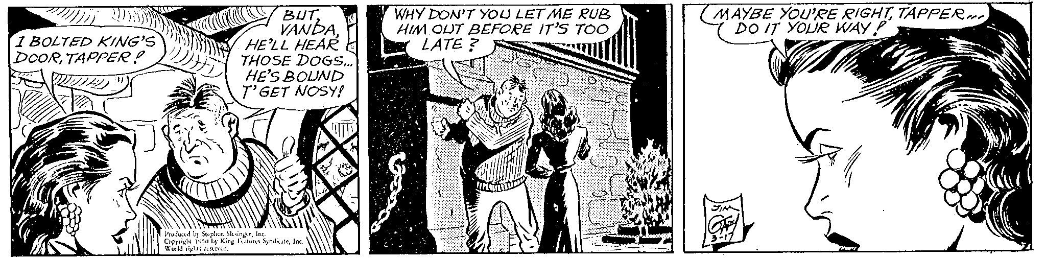 Comic book OCR: 1 BOLTED KING'S DOORTAPPER! BUTHE'LL HEAR THOSE DOGS.... HE'S BOUND T'GET NOSY! 1 Produced by Stephen SiksingerInc Copyright fusaly King Features SyndicateInd World is rived." WHY DON'T YOU LET ME RUB HIM OUT BEFORE IT'S TOO LATE? S (MAYBE YOU'RE RIGHTTAPPER DO IT YOUR WAY! 1 BOLTED KING'S DOORTAPPER ! BUTHE'LL HEAR THOSE DOGS .... HE'S BOUND T'GET NOSY ! 1 Produced by Stephen SiksingerInc Copyright fusaly King Features SyndicateInd World is rived . " WHY DON'T YOU LET ME RUB HIM OUT BEFORE IT'S TOO LATE ? S ( MAYBE YOU'RE RIGHTTAPPER DO IT YOUR WAY !