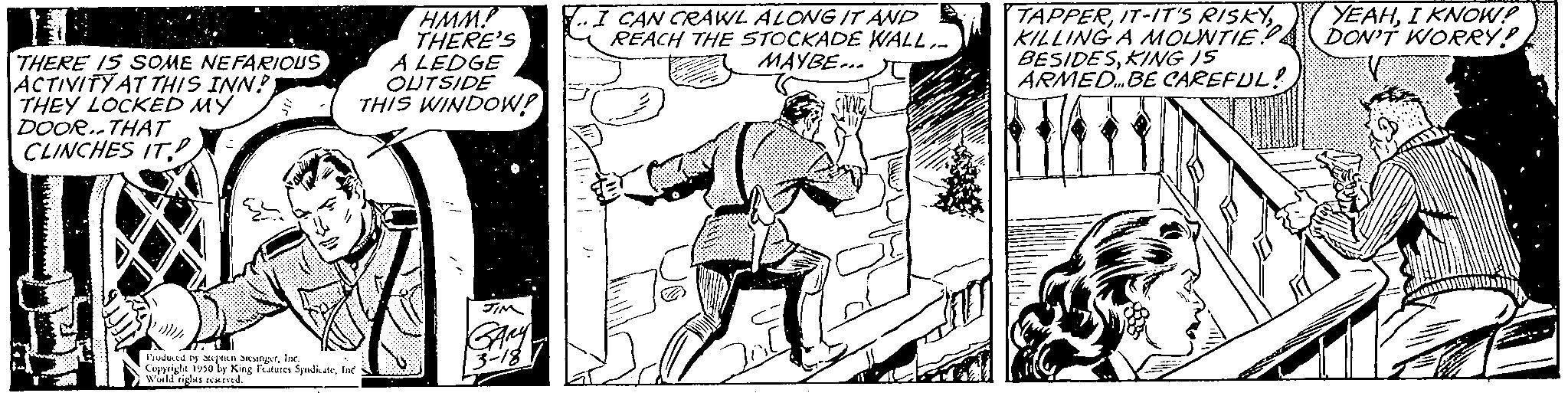 Comic book OCR: THERE IS SOME NEFARIOUS ACTIVITY AT THIS INN? THEY LOCKED MY DOOR..THAT CLINCHES IT Produced by an angerInc 1930 by King Features SyndicateInc World rights newe HMM. THERE'S A LEDGE OUTSIDE THIS WINDOW! JIM I CAN CRAWL ALONG IT AND REACH THE STOCKADE WALL.. MAYBE C TAPPERKILLING A MOUNTIE BESIDESKING IS ARMED... BE CAREFUL! YEAHI KNOW? DON'T WORRY! V THERE IS SOME NEFARIOUS ACTIVITY AT THIS INN ? THEY LOCKED MY DOOR..THAT CLINCHES IT Produced by an angerInc 1930 by King Features SyndicateInc World rights newe HMM . THERE'S A LEDGE OUTSIDE THIS WINDOW ! JIM I CAN CRAWL ALONG IT AND REACH THE STOCKADE WALL .. MAYBE C TAPPERIT - IT'S RISKYKILLING A MOUNTIE BESIDESKING IS ARMED ... BE CAREFUL ! YEAHI KNOW ? DON'T WORRY ! V