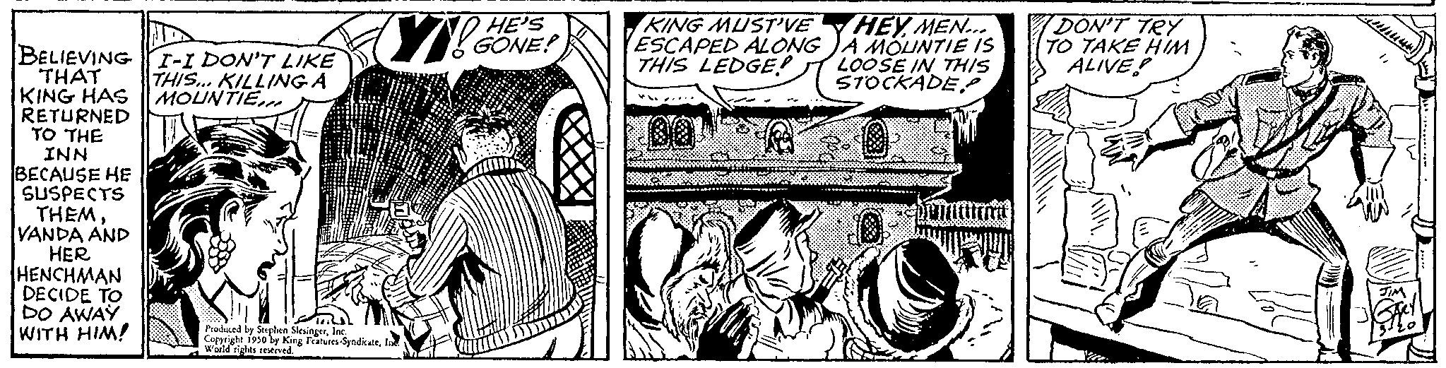 Black-and-white OCR: BELIEVING I-I DON'T LIKE THIS... KILLING A MOUNTIE.. THAT KING HAS RETURNED TO THE INN BECAUSE HE SUSPECTS THEM VANDA AND HER HENCHMAN DECIDE TO DO AWAY WITH HIM! V! Produced by Spy King Featurs-SyndicarIn Conright 1950 by King 1 HE'S GONE! KING MUST'VE ESCAPED ALONG THIS LEDGE! HEY MEN... A MOUNTIE IS LOOSE IN THIS STOCKADE DON'T TRY TO TAKE HIM. ALIVE! BELIEVING I - I DON'T LIKE THIS ... KILLING A MOUNTIE .. THAT KING HAS RETURNED TO THE INN BECAUSE HE SUSPECTS THEM VANDA AND HER HENCHMAN DECIDE TO DO AWAY WITH HIM ! V ! Produced by Spy King Featurs - SyndicarIn Conright 1950 by King 1 HE'S GONE ! KING MUST'VE ESCAPED ALONG THIS LEDGE ! HEY MEN ... A MOUNTIE IS LOOSE IN THIS STOCKADE DON'T TRY TO TAKE HIM . ALIVE !