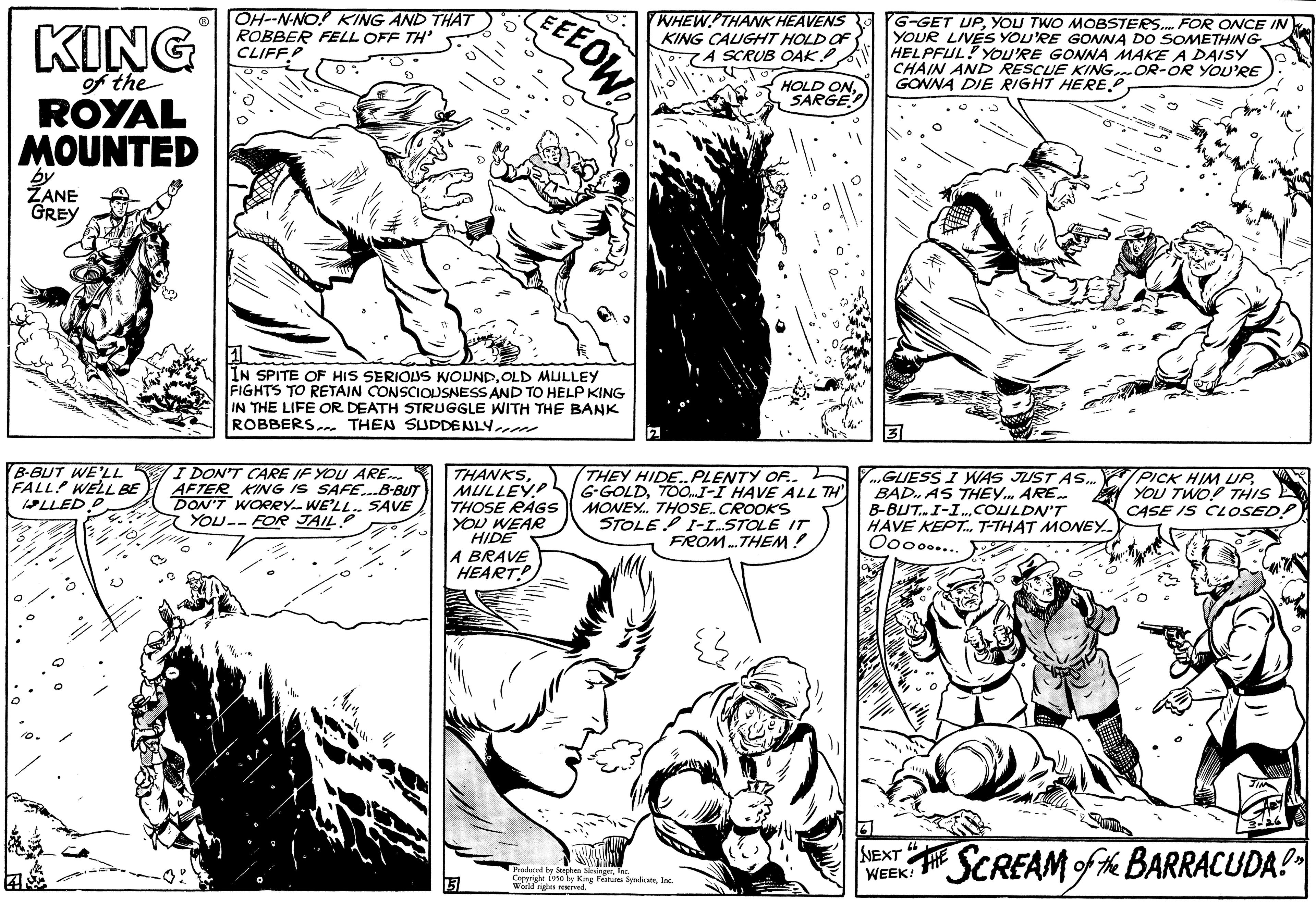 Font OCR: KING of the ROYAL MOUNTED by ZANE GREY B-BUT WE'LL FALL WELL BE LLED P OH-N-NO! KING AND THAT ROBBER FELL OFF TH' CLIFF 3. D% S IN SPITE OF HIS SERIOUS WOUNDOLD MULLEY FIGHTS TO RETAIN CONSCIOUSNESS AND TO HELP KING IN THE LIFE OR DEATH STRUGGLE WITH THE BANK ROBBERS. THEN SUDDENLY DON'T CARE IF YOU ARE AFTER KING IS SAFE...B-BUT DON'T WORRY-WE'LL SAVE YOU--FOR JAIL EEEOW THANKSMULLEY THOSE RAGS YOU WEAR HIDE A BRAVE HEART 3 WHEW! THANK HEAVENS KING CAUGHT HOLD OF 7A SCRUB OAK.. HOLD ON SARGE THEY HIDE..PLENTY OF.. G-GOLDTOO...I-I HAVE ALL TH MONEY... THOSE. CROOKS STOLE I-I.STOLE IT FROM...THEM! Produced by SaundicateInc. Weld King Features S G-GET UPYOU TWO MOBSTERS.... FOR ONCE IN YOUR LIVES YOU'RE GONNA DO SOMETHING HELPFUL! YOU'RE GONNA MAKE A DAISY CHAIN AND RESCUE KING.OR-OR YOU'RE GONNA DIE RIGHT HERE. 2 ...GUESS I WAS JUST AS... BAD. AS THEY ARE.. B-BUT.. I-I... COULDN'T HAVE KEPT... T-THAT MONEY.. Oooo..... NEXT WEEK! PICK HIM UPYOU TWO! THIS CASE IS CLOSED! HE SCREAM of the BARRACUDA!" KING of the ROYAL MOUNTED by ZANE GREY B - BUT WE'LL FALL WELL BE LLED P OH - N - NO ! KING AND THAT ROBBER FELL OFF TH ' CLIFF 3 . D % S IN SPITE OF HIS SERIOUS WOUNDOLD MULLEY FIGHTS TO RETAIN CONSCIOUSNESS AND TO HELP KING IN THE LIFE OR DEATH STRUGGLE WITH THE BANK ROBBERS . THEN SUDDENLY DON'T CARE IF YOU ARE AFTER KING IS SAFE ... B - BUT DON'T WORRY - WE'LL SAVE YOU -- FOR JAIL EEEOW THANKSMULLEY THOSE RAGS YOU WEAR HIDE A BRAVE HEART 3 WHEW ! THANK HEAVENS KING CAUGHT HOLD OF 7A SCRUB OAK .. HOLD ON SARGE THEY HIDE..PLENTY OF .. G - GOLDTOO ... I - I HAVE ALL TH MONEY ... THOSE . CROOKS STOLE I - I.STOLE IT FROM ... THEM ! Produced by SaundicateInc. Weld King Features S G - GET UPYOU TWO MOBSTERS .... FOR ONCE IN YOUR LIVES YOU'RE GONNA DO SOMETHING HELPFUL ! YOU'RE GONNA MAKE A DAISY CHAIN AND RESCUE KING.OR - OR YOU'RE GONNA DIE RIGHT HERE . 2 ... GUESS I WAS JUST AS ... BAD . AS THEY ARE .. B - BUT .. I - I ... COULDN'T HAVE KEPT ... T - THAT MONEY .. Oooo ..... NEXT WEEK ! PICK HIM UPYOU TWO ! THIS CASE IS CLOSED ! HE SCREAM of the BARRACUDA ! "