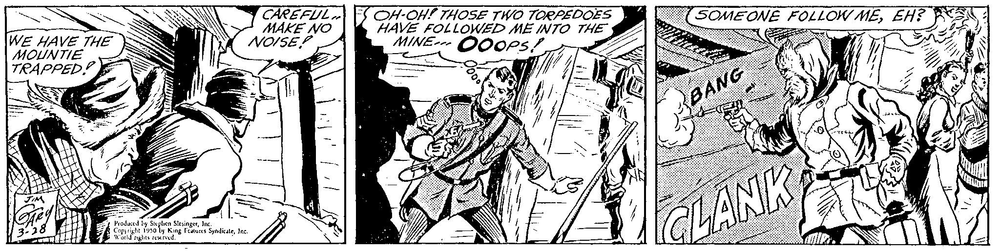 Monochrome OCR: WE HAVE THE MOUNTIE TRAPPED! CAREFUL MAKE NO NOISE! Produced by Stephen SlingerInc. Copyright 1990 by King Features SyndicateInc. World nights acrved. OH-OH! THOSE TWO TORPEDOES HAVE FOLLOWED ME INTO THE MINE OOOPS! SOMEONE FOLLOW MEEH? BANG CLANK WE HAVE THE MOUNTIE TRAPPED ! CAREFUL MAKE NO NOISE ! Produced by Stephen SlingerInc. Copyright 1990 by King Features SyndicateInc. World nights acrved . OH - OH ! THOSE TWO TORPEDOES HAVE FOLLOWED ME INTO THE MINE OOOPS ! SOMEONE FOLLOW MEEH ? BANG CLANK