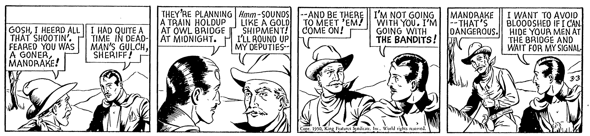 Comic book OCR: THEY'RE PLANNING Hmm-SOUNDS LIKE A GOLD SHIPMENT! I'LL ROUNO UP MY DEPUTIES -AND BE THERE || I'M NOT GOING WITH YOU. I'M GOING WITH THE BANDITS! MANDRAKE -- THAT'S A TRAIN HOLDUP AT OWL BRIDGE AT MIDNIGHT. I WANT TO AVOID BLOODSHED IFI CAN. DANGEROUS. HIDE YOUR MEN AT THE BRIDGE AND WAIT FOR MY SIGNAL TO MEET 'EM? COME ON! GOSHI HEERD ALL THAT SHOOTIN'. FEARED YOU WAS A GONERMANDRAKE! I HAD QUITE A TIME IN DEAD- MAN'S GULCHSHERIFF! Copr. 1930King Fratutes Syndicate. Io. World rights retived. THEY'RE PLANNING Hmm-SOUNDS LIKE A GOLD SHIPMENT! I'LL ROUNO UP MY DEPUTIES -AND BE THERE || I'M NOT GOING WITH YOU. I'M GOING WITH THE BANDITS! MANDRAKE -- THAT'S A TRAIN HOLDUP AT OWL BRIDGE AT MIDNIGHT. I WANT TO AVOID BLOODSHED IFI CAN. DANGEROUS. HIDE YOUR MEN AT THE BRIDGE AND WAIT FOR MY SIGNAL TO MEET 'EM? COME ON! GOSHI HEERD ALL THAT SHOOTIN'. FEARED YOU WAS A GONERMANDRAKE! I HAD QUITE A TIME IN DEAD- MAN'S GULCHSHERIFF! Copr. 1930King Fratutes Syndicate. Io. World rights retived.