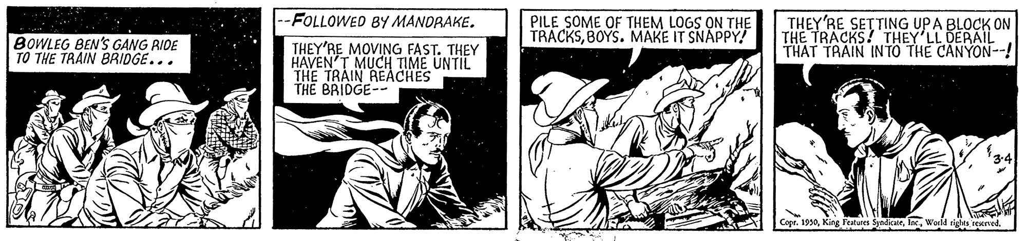 Comics OCR: -FOLLOWED BY MANORAKE. BOWLEG BEN'S GANG RIDE TO THE TRAIN BRIDGE... PILE SOME OF THEM LOGS ON THE TRACKSBOYS. MAKE IT SNAPPY! THEY'RE SETTING UPA BLOCK ON THE TRACKS! THEY'LL DERAIL THAT TRAIN INTO THE CANYON--! THEY'RE MOVING FAST. THEY HAVEN'T MUCH TIME UNTIL THE TRAIN REACHES THE BRIDGE-- Copr. 1930World rights rescrved. -FOLLOWED BY MANORAKE. BOWLEG BEN'S GANG RIDE TO THE TRAIN BRIDGE... PILE SOME OF THEM LOGS ON THE TRACKSBOYS. MAKE IT SNAPPY! THEY'RE SETTING UPA BLOCK ON THE TRACKS! THEY'LL DERAIL THAT TRAIN INTO THE CANYON--! THEY'RE MOVING FAST. THEY HAVEN'T MUCH TIME UNTIL THE TRAIN REACHES THE BRIDGE-- Copr. 1930King Features SyndicateWorld rights rescrved.
