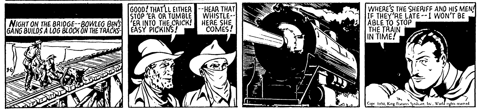 Drawing OCR: GOOD! THAT'LL EITHER --HEAR THAT WHISTLE-- WHERE'S THE SHERIFF AND HIS MEN! IF THEY'RE LATE--I WON'T BE ABLE TO STOP THE TRAIN IN TIME! STOP 'ER OR TUMBLE NIGHT ON THE BRIDGE--8OWLEG BENS l'ER INTO THE CRICK! HERE SHE COMES! EASY PICKINS! GANG BUILDS A LOG BLOCK ON THE TRACKS Cupr lysuIas. World enghes rexned GOOD! THAT'LL EITHER --HEAR THAT WHISTLE-- WHERE'S THE SHERIFF AND HIS MEN! IF THEY'RE LATE--I WON'T BE ABLE TO STOP THE TRAIN IN TIME! STOP 'ER OR TUMBLE NIGHT ON THE BRIDGE--8OWLEG BENS l'ER INTO THE CRICK! HERE SHE COMES! EASY PICKINS! GANG BUILDS A LOG BLOCK ON THE TRACKS Cupr lysuKing Fure yadnateIas. World enghes rexned