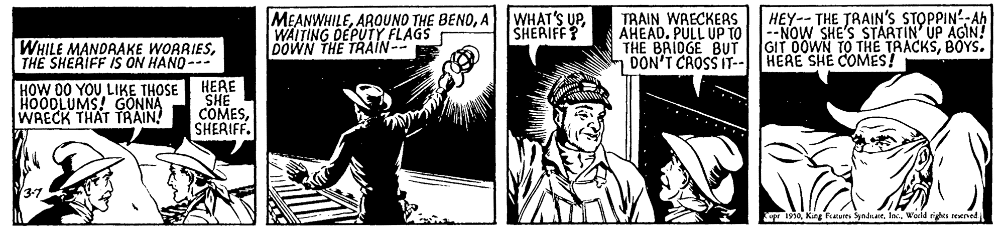 Comic book OCR: TRAIN WRECKERS AHEAD. PULL UP TO THE BRIDGE BUT DON'T CROSS IT-- HERE SHE COMES! |HEY--THE TRAIN'S STOPPIN'- Ah --NOW SHE'S STARTIN' UP AGIN! GIT DOWN TO THE TRACKSBOYS. MEANWHILEA WAITING DEPUTY FLAGS DOWN THE TRÁIN-- WHAT'S UPSHERIFF? WHILE MANDRAKE WORRIESTHE SHERIFF IS ON HANO-- HERE SHE COMESSHERIFF. HOW 00 YOU LIKE THOSE HOODLUMS! GONNA WRECK THAT TRAIN! Cupr 1950World rights rexrved TRAIN WRECKERS AHEAD. PULL UP TO THE BRIDGE BUT DON'T CROSS IT-- HERE SHE COMES! |HEY--THE TRAIN'S STOPPIN'- Ah --NOW SHE'S STARTIN' UP AGIN! GIT DOWN TO THE TRACKSBOYS. MEANWHILEAROUNO THE BENOA WAITING DEPUTY FLAGS DOWN THE TRÁIN-- WHAT'S UPSHERIFF? WHILE MANDRAKE WORRIESTHE SHERIFF IS ON HANO-- HERE SHE COMESSHERIFF. HOW 00 YOU LIKE THOSE HOODLUMS! GONNA WRECK THAT TRAIN! Cupr 1950King farures SyndnateWorld rights rexrved