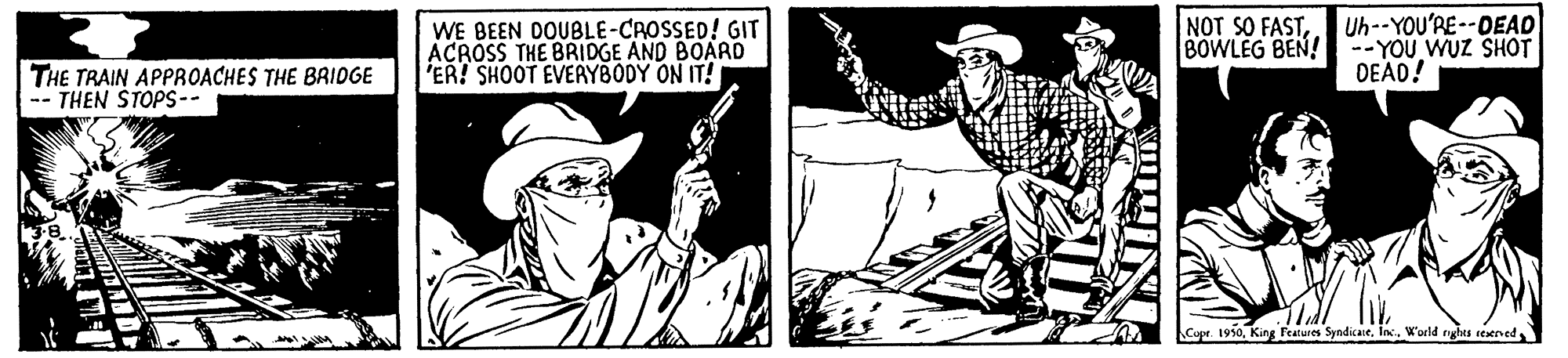 Sun hat OCR: WE BEEN DOUBLE-CROSSED! GIT ACROSS THE BRIDGE AND BOARD ER! SHOOT EVERYBODY ON IT! Uh--YOU'RE--DEAD BOWLEG BEN! --YOU WUZ SHOT DEAD! NOT SO FASTTHE TRAIN APPROACHES THE BAIDGE -- THEN STOPS-- Cupr. 1950King Features Syndicate. In. World rghts seserved WE BEEN DOUBLE-CROSSED! GIT ACROSS THE BRIDGE AND BOARD ER! SHOOT EVERYBODY ON IT! Uh--YOU'RE--DEAD BOWLEG BEN! --YOU WUZ SHOT DEAD! NOT SO FASTTHE TRAIN APPROACHES THE BAIDGE -- THEN STOPS-- Cupr. 1950King Features Syndicate. In. World rghts seserved