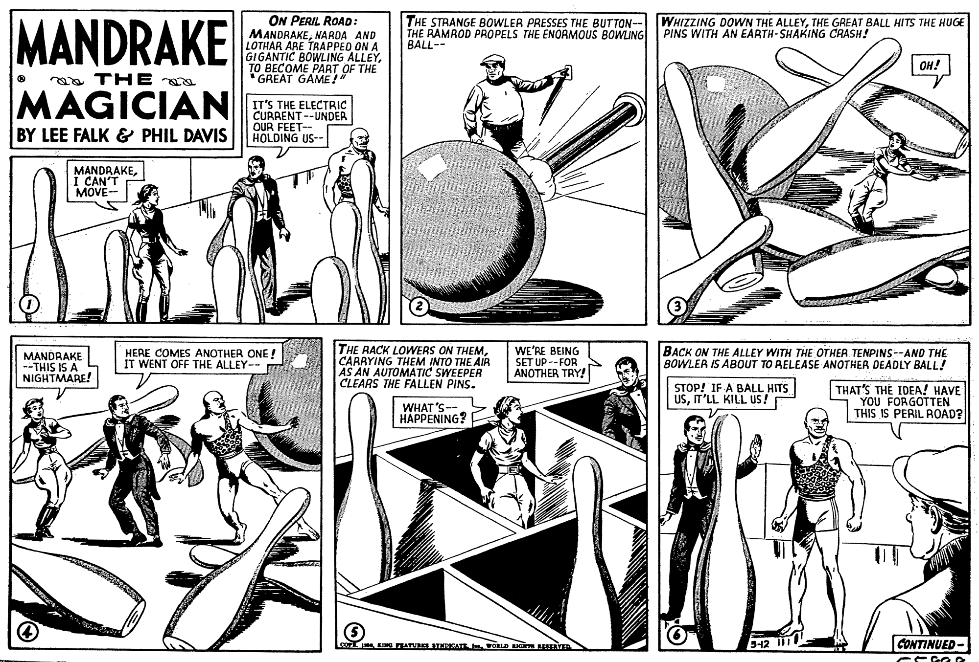 Line art OCR: MANDRAKE ON PERIL ROAD: MANDRAKENARDA AND LOTHAR ARE TRAPPED ON A GIGANTIC BOWLING ALLEYTO BECOME PART OF THE GREAT GAME!" THE STRANGE BOWLER PRESSES THE BUTTON- THE RAMROD PROPELS THE ENORMOUS BOWLING | PINS WITH AN EARTH-SHAKING CRASH! WHIZZING DOWN THE ALLEYTHE GREAT BALL HITS THE HUGE BALL-- ??! aa TH E MAGICIAN IT'S THE ELECTRIC CURRENT --UNDER OUR FEET-- HOLDING US-- BY LEE FALK & PHIL DAVIS MANDRAKECAN'T MOVE- THE RACK LOWERS ON THEMCARAYING THEM INTO THE AIR AS AN AUTOMATIC SWEEPER CLEARS THE FALLEN PINS. WE'RE BEING SET UP --FOR ANOTHER TRY! BACK ON THE ALLEY WITH THE OTHER TENPINS--AND THE BOWLER IS ABOUT TO RELEASE ANOTHER DEADLY BALL! MANDRAKE --THIS IS A NIGHTMARE! HERE COMES ANOTHER ONE ! IT WENT OFF THE ALLEY-- STOP! IF A BALL HITS USIT'LL KILL US! THAT'S THE IDEA! HAVE YOU FORGOTTEN THIS IS PERIL ROAD? WHAT'S- HAPPENING? co KING BATNAKTNDKATE FORLD N AYER 512 CONTINUED- MANDRAKE ON PERIL ROAD: MANDRAKENARDA AND LOTHAR ARE TRAPPED ON A GIGANTIC BOWLING ALLEYTO BECOME PART OF THE GREAT GAME!" THE STRANGE BOWLER PRESSES THE BUTTON- THE RAMROD PROPELS THE ENORMOUS BOWLING | PINS WITH AN EARTH-SHAKING CRASH! WHIZZING DOWN THE ALLEYTHE GREAT BALL HITS THE HUGE BALL-- ??! aa TH E MAGICIAN IT'S THE ELECTRIC CURRENT --UNDER OUR FEET-- HOLDING US-- BY LEE FALK & PHIL DAVIS MANDRAKECAN'T MOVE- THE RACK LOWERS ON THEMCARAYING THEM INTO THE AIR AS AN AUTOMATIC SWEEPER CLEARS THE FALLEN PINS. WE'RE BEING SET UP --FOR ANOTHER TRY! BACK ON THE ALLEY WITH THE OTHER TENPINS--AND THE BOWLER IS ABOUT TO RELEASE ANOTHER DEADLY BALL! MANDRAKE --THIS IS A NIGHTMARE! HERE COMES ANOTHER ONE ! IT WENT OFF THE ALLEY-- STOP! IF A BALL HITS USIT'LL KILL US! THAT'S THE IDEA! HAVE YOU FORGOTTEN THIS IS PERIL ROAD? WHAT'S- HAPPENING? co KING BATNAKTNDKATE FORLD N AYER 512 CONTINUED-