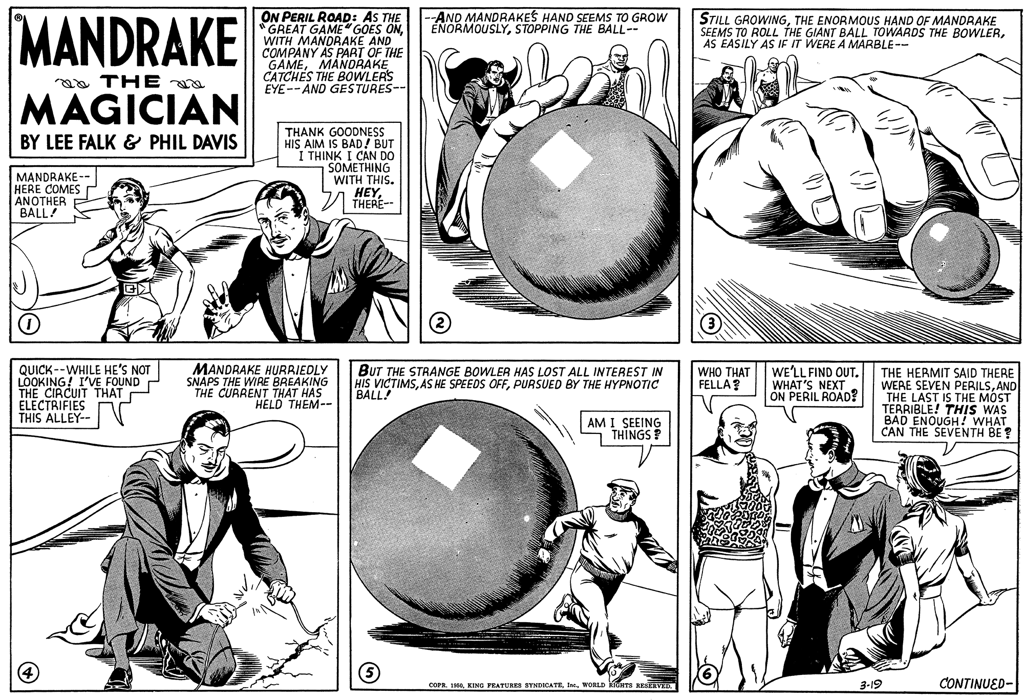Line OCR: MANDRAKE ON PERIL ROAD: AS THE "GREAT GAME" GOES ONWITH MANDRAKE AND COMPANY AS PART OF THE GAMEMANDRAKE CATCHES THE BOWLERS EYE-- AND GESTURES- AND MANDRAKES HAND SEEMS TO GROW ENORMOUSLYSTOPPING THE BALL-- STILL GROWINGTHE ENORMOUS HAND OF MANDRAKE SEEMS TO ROLL THE GIANT BALL TOWARDS THE BOWLERAS EASILY AS IF IT WERE A MARBLE-- aa THE MAGICIAN THANK GOODNESS HIS AIM IS BAD! BUT I THINK I CAN DO SOMETHING WITH THIS. HEYTHERE-- BY LEE FALK & PHIL DAVIS MANDRAKE- HERE COMES ANOTHER BALL! QUICK--WHILE HE'S NOT LOOKING! I'VE FOUND THE CIRCUIT THAT ELECTRIFIES THIS ALLEY-- V MANDRAKE HURRIEDLY SNAPS THE WIRE BREAKING THE CURRENT THAT HAS HELD THEM-- BUT THE STRANGE BOWLER HAS LOST ALL INTEREST IN HIS VICTIMSPURSUED BY THE HYPNOTIC BALL! WE'LL FIND OUT. WHAT'S NEXT ON PERIL ROAD? THE HERMIT SAID THERE WERE SEVEN PERILSAND THE LAST IS THE MOST TERRIBLE! THIS WAS BAD ENOUGH! WHAT CAN THE SEVENTH BE ? WHO THAT FELLA? AM I SEEING THINGS ? COPR. I6WORLD HTS RESERVED. 3-19 CONTINUED- MANDRAKE ON PERIL ROAD: AS THE "GREAT GAME" GOES ONWITH MANDRAKE AND COMPANY AS PART OF THE GAMEMANDRAKE CATCHES THE BOWLERS EYE-- AND GESTURES- AND MANDRAKES HAND SEEMS TO GROW ENORMOUSLYSTOPPING THE BALL-- STILL GROWINGTHE ENORMOUS HAND OF MANDRAKE SEEMS TO ROLL THE GIANT BALL TOWARDS THE BOWLERAS EASILY AS IF IT WERE A MARBLE-- aa THE MAGICIAN THANK GOODNESS HIS AIM IS BAD! BUT I THINK I CAN DO SOMETHING WITH THIS. HEYTHERE-- BY LEE FALK & PHIL DAVIS MANDRAKE- HERE COMES ANOTHER BALL! QUICK--WHILE HE'S NOT LOOKING! I'VE FOUND THE CIRCUIT THAT ELECTRIFIES THIS ALLEY-- V MANDRAKE HURRIEDLY SNAPS THE WIRE BREAKING THE CURRENT THAT HAS HELD THEM-- BUT THE STRANGE BOWLER HAS LOST ALL INTEREST IN HIS VICTIMSAS HE SPEEDS OFFPURSUED BY THE HYPNOTIC BALL! WE'LL FIND OUT. WHAT'S NEXT ON PERIL ROAD? THE HERMIT SAID THERE WERE SEVEN PERILSAND THE LAST IS THE MOST TERRIBLE! THIS WAS BAD ENOUGH! WHAT CAN THE SEVENTH BE ? WHO THAT FELLA? AM I SEEING THINGS ? COPR. I6KING PEATURES STNDICATEWORLD HTS RESERVED. 3-19 CONTINUED-
