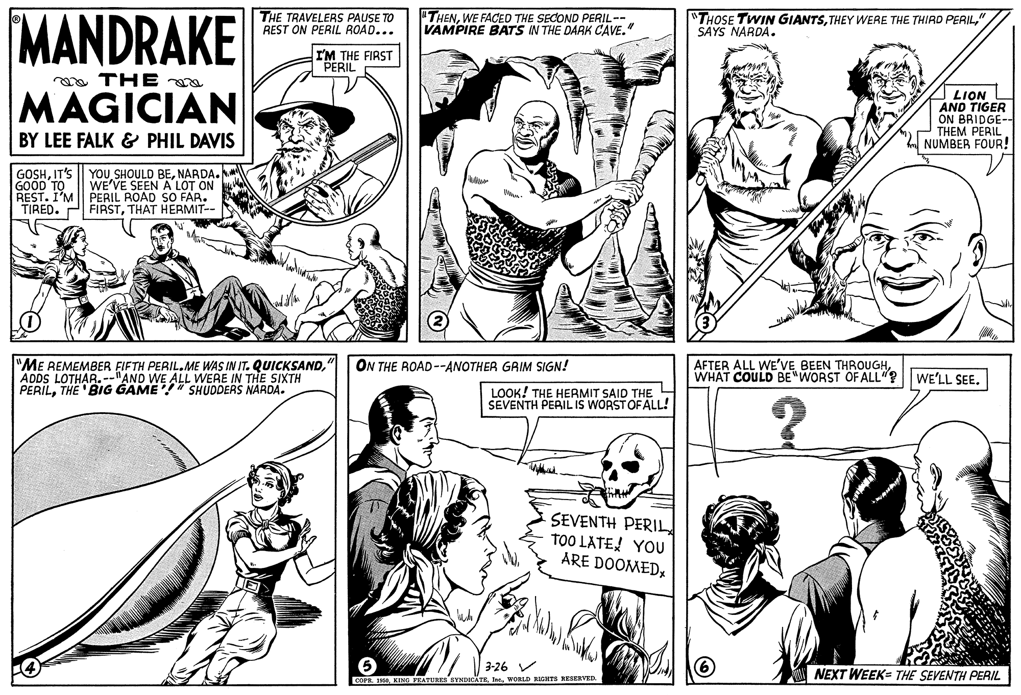 Style OCR: MANDRAKE THE TRAVELERS PAUSE TO REST ON PERIL ROAD... "THENWE FACED THE SECOND PERIL-- VAMPIRE BATS IN THE DARK CAVE" "THOSE TWIN GIANTS" SAYS NARDA. I'M THE FIRST PERIL a THE a MAGICIAN LION AND TIGER ON BRIDGE-- THEM PERIL NUMBER FOUR! BY LEE FALK & PHIL DAVIS GOSHNARDA. GOOD TO REST. I'M TIRED. WE'VE SEEN A LOT ON PERIL ROAD SO FAR. FIRSTTHAT HERMIT-- "ME REMEMBER FIFTH PERIL.ME WAS IN IT. QUICKSAND" ON THE ROAD--ANOTHER GRIM SIGN! AFTER ALL WE'VE BEEN THROUGHWHAT COULD BE WORST OF ALL"? WE'LL SEE. PERILTHE 'BIG GAME" SHUDDERS NARDA. LOOK! THE HERMIT SAID THE SEVENTH PEAIL IS WORSTOF ALL! SEVENTH PERIL TOO LATE! YOU ARE DOOMED3-26 V NEXT WEEK= THE SEVENTH PERIL COPR. 1WORLD RIGETS RESERVED. MANDRAKE THE TRAVELERS PAUSE TO REST ON PERIL ROAD... "THENWE FACED THE SECOND PERIL-- VAMPIRE BATS IN THE DARK CAVE" "THOSE TWIN GIANTSTHEY WERE THE THIRD PERIL" SAYS NARDA. I'M THE FIRST PERIL a THE a MAGICIAN LION AND TIGER ON BRIDGE-- THEM PERIL NUMBER FOUR! BY LEE FALK & PHIL DAVIS GOSHIT'S || YOU SHOULD BENARDA. GOOD TO REST. I'M TIRED. WE'VE SEEN A LOT ON PERIL ROAD SO FAR. FIRSTTHAT HERMIT-- "ME REMEMBER FIFTH PERIL.ME WAS IN IT. QUICKSAND" ON THE ROAD--ANOTHER GRIM SIGN! AFTER ALL WE'VE BEEN THROUGHWHAT COULD BE WORST OF ALL"? WE'LL SEE. PERILTHE 'BIG GAME" SHUDDERS NARDA. LOOK! THE HERMIT SAID THE SEVENTH PEAIL IS WORSTOF ALL! SEVENTH PERIL TOO LATE! YOU ARE DOOMED3-26 V NEXT WEEK= THE SEVENTH PERIL COPR. 1KING FEATURES BYNDICATEWORLD RIGETS RESERVED.
